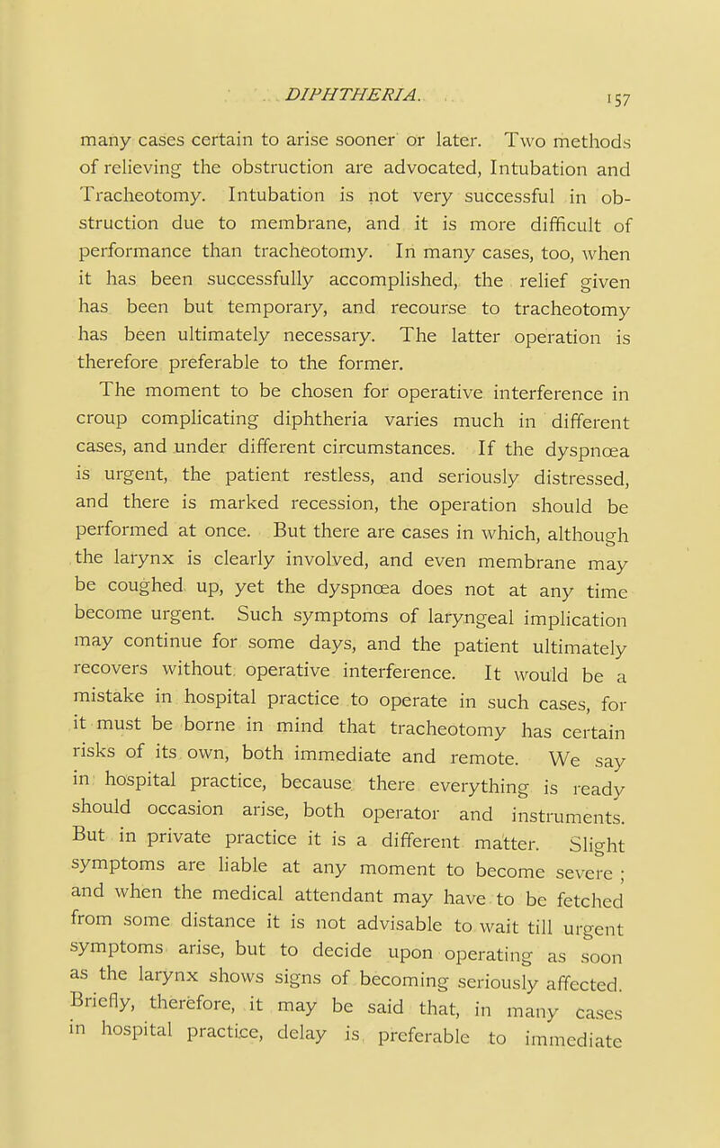 many cases certain to arise sooner or later. Two methods of relieving the obstruction are advocated, Intubation and Tracheotomy. Intubation is not very successful in ob- struction due to membrane, and it is more difficult of performance than tracheotomy. In many cases, too, when it has been successfully accomplished, the relief given has been but temporary, and recourse to tracheotomy has been ultimately necessary. The latter operation is therefore preferable to the former. The moment to be chosen for operative interference in croup complicating diphtheria varies much in different cases, and under different circumstances. If the dyspnoea is urgent, the patient restless, and seriously distressed, and there is marked recession, the operation should be performed at once. But there are cases in which, although the larynx is clearly involved, and even membrane may be coughed up, yet the dyspnoea does not at any time become urgent. Such symptoms of laryngeal implication may continue for some days, and the patient ultimately recovers without, operative interference. It would be a mistake in hospital practice to operate in such cases, for it must be borne in mind that tracheotomy has certain risks of its own, both immediate and remote. We say in hospital practice, because there everything is ready should occasion arise, both operator and instruments. But in private practice it is a different matter. Slight symptoms are liable at any moment to become severe ; and when the medical attendant may have to be fetched from some distance it is not advisable to wait till urgent symptoms arise, but to decide upon operating as soon as the larynx shows signs of becoming seriously affected. Briefly, therefore, it may be said that, in many cases in hospital practice, delay is preferable to immediate