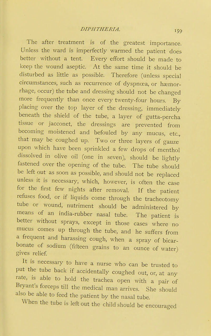 The after treatment is of the greatest importance. Unless the ward is imperfectly warmed the patient does better without a tent. Every effort should be made to keep the wound aseptic. At the same time it should be disturbed as little as possible. Therefore (unless special circumstances, such as recurrence of dyspnoea, or haemor- rhage, occur) the tube and dressing should not be changed more frequently than once every twenty-four hours. By placing over the top layer of the dressing, immediately beneath the shield of the tube, a layer of gutta-percha tissue or jacconet, the dressings are prevented from becoming moistened and befouled by any mucus, etc., that may be coughed up. Two or three layers of gauze upon which have been sprinkled a few drops of menthol dissolved in olive oil (one in seven), should be lightly fastened over the opening of the tube. The tube should be left out as soon as possible, and should not be replaced unless it is necessary, which, however, is often the case for the first few nights after removal. If the patient refuses food, or if liquids come through the tracheotomy tube or wound, nutriment should be administered by means of an india-rubber nasal tube. The patient is better without sprays, except in those cases where no mucus comes up through the tube, and he suffers from a frequent and harassing cough, when a spray of bicar- bonate of sodium (fifteen grains to an ounce of water) gives relief. It is necessary to have a nurse who can be trusted to put the tube back if accidentally coughed out, or, at any rate, is able to hold the trachea open with a pair of Bryant's forceps till the medical man arrives. She should also be able to feed the patient by the nasal tube. When the tube is left out the child should be encouraged