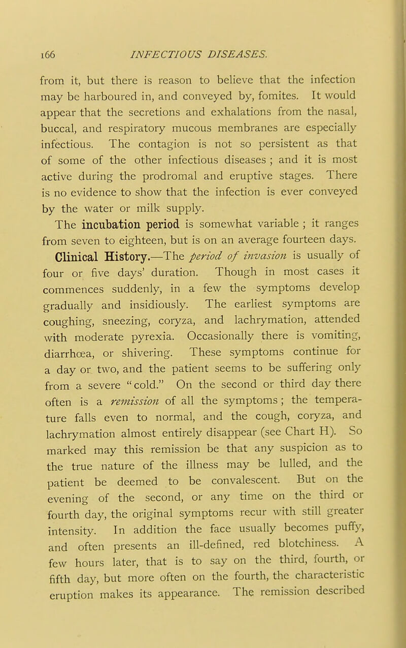 from it, but there is reason to believe that the infection may be harboured in, and conveyed by, fomites. It would appear that the secretions and exhalations from the nasal, buccal, and respiratory mucous membranes are especially infectious. The contagion is not so persistent as that of some of the other infectious diseases ; and it is most active during the prodromal and eruptive stages. There is no evidence to show that the infection is ever conveyed by the water or milk supply. The incubation period is somewhat variable ; it ranges from seven to eighteen, but is on an average fourteen days. Clinical History.—The period of invasion is usually of four or five days' duration. Though in most cases it commences suddenly, in a few the symptoms develop gradually and insidiously. The earliest symptoms are coughing, sneezing, coryza, and lachrymation, attended with moderate pyrexia. Occasionally there is vomiting, diarrhoea, or shivering. These symptoms continue for a day or two, and the patient seems to be suffering only from a severe  cold. On the second or third day there often is a remission of all the symptoms ; the tempera- ture falls even to normal, and the cough, coryza, and lachrymation almost entirely disappear (see Chart H). So marked may this remission be that any suspicion as to the true nature of the illness may be lulled, and the patient be deemed to be convalescent. But on the evening of the second, or any time on the third or fourth day, the original symptoms recur with still greater intensity. In addition the face usually becomes puffy, and often presents an ill-defined, red blotchiness. A few hours later, that is to say on the third, fourth, or fifth day, but more often on the fourth, the characteristic eruption makes its appearance. The remission described
