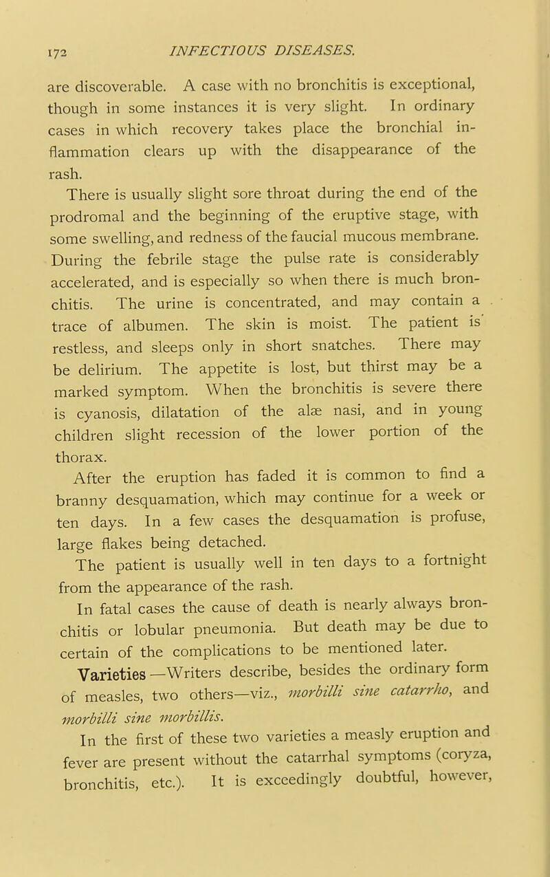 are discoverable. A case with no bronchitis is exceptional, though in some instances it is very slight. In ordinary- cases in which recovery takes place the bronchial in- flammation clears up with the disappearance of the rash. There is usually slight sore throat during the end of the prodromal and the beginning of the eruptive stage, with some swelling, and redness of the faucial mucous membrane. During the febrile stage the pulse rate is considerably accelerated, and is especially so when there is much bron- chitis. The urine is concentrated, and may contain a trace of albumen. The skin is moist. The patient is' restless, and sleeps only in short snatches. There may be delirium. The appetite is lost, but thirst may be a marked symptom. When the bronchitis is severe there is cyanosis, dilatation of the alae nasi, and in young children slight recession of the lower portion of the thorax. After the eruption has faded it is common to find a branny desquamation, which may continue for a week or ten days. In a few cases the desquamation is profuse, large flakes being detached. The patient is usually well in ten days to a fortnight from the appearance of the rash. In fatal cases the cause of death is nearly always bron- chitis or lobular pneumonia. But death may be due to certain of the complications to be mentioned later. Varieties —Writers describe, besides the ordinary form of measles, two others—viz., morbilli sine catarrho, and morbilli sine morbillis. In the first of these two varieties a measly eruption and fever are present without the catarrhal symptoms (coryza, bronchitis, etc.). It is exceedingly doubtful, however,