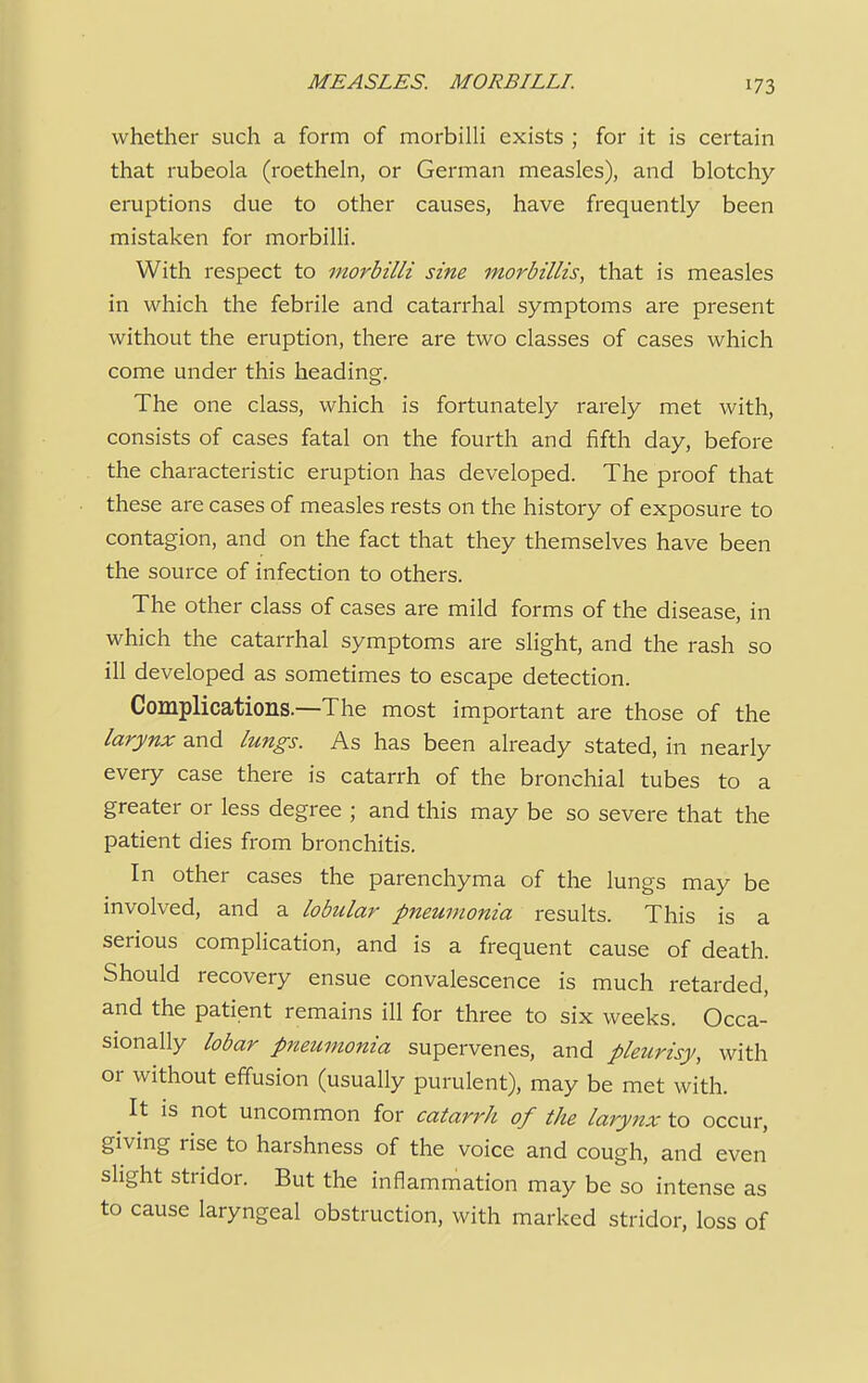 whether such a form of morbilli exists ; for it is certain that rubeola (roetheln, or German measles), and blotchy- eruptions due to other causes, have frequently been mistaken for morbilli. With respect to morbilli sine morbillis, that is measles in which the febrile and catarrhal symptoms are present without the eruption, there are two classes of cases which come under this heading. The one class, which is fortunately rarely met with, consists of cases fatal on the fourth and fifth day, before the characteristic eruption has developed. The proof that these are cases of measles rests on the history of exposure to contagion, and on the fact that they themselves have been the source of infection to others. The other class of cases are mild forms of the disease, in which the catarrhal symptoms are slight, and the rash so ill developed as sometimes to escape detection. Complications.—The most important are those of the larynx and lungs. As has been already stated, in nearly every case there is catarrh of the bronchial tubes to a greater or less degree ; and this may be so severe that the patient dies from bronchitis. In other cases the parenchyma of the lungs may be involved, and a lobular pneumonia results. This is a serious complication, and is a frequent cause of death. Should recovery ensue convalescence is much retarded, and the patient remains ill for three to six weeks. Occa- sionally lobar pneumonia supervenes, and pleurisy, with or without effusion (usually purulent), may be met with. It is not uncommon for catari'h of the larynx to occur, giving rise to harshness of the voice and cough, and even slight stridor. But the inflammation may be so intense as to cause laryngeal obstruction, with marked stridor, loss of