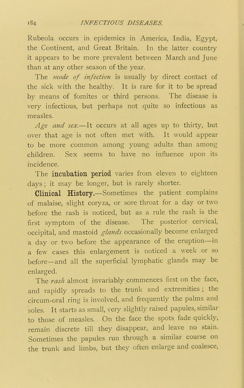 Rubeola occurs in epidemics in America, India, Egypt, the Continent, and Great Britain. In the latter country it appears to be more prevalent between March and June than at any other season of the year. The mode of infection is usually by direct contact of the sick with the healthy. It is rare for it to be spread by means of fomites or third persons. The disease is very infectious, but perhaps not quite so infectious as measles. Age and sex.—It occurs at all ages up to thirty, but over that age is not often met with. It would appear to be more common among young adults than among children. Sex seems to have no influence upon its incidence. The incubation period varies from eleven to eighteen days ; it may be longer, but is rarely shorter. Clinical History.—Sometimes the patient complains of malaise, slight coryza, or sore throat for a day or two before the rash is noticed, but as a rule the rash is the first symptom of the disease. The posterior cervical, occipital, and mastoid glands occasionally become enlarged a day or two before the appearance of the eruption—in a few cases this enlargement is noticed a week or so before—and all the superficial lymphatic glands may be enlarged. The rash almost invariably commences first on the face, and rapidly spreads to the trunk and extremities ; the circum-oral ring is involved, and frequently the palms and soles. It starts as small, very slightly raised papules, similar to those of measles. On the face the spots fade quickly, remain discrete till they disappear, and leave no stain. Sometimes the papules run through a similar course on the trunk and limbs, but they often enlarge and coalesce,