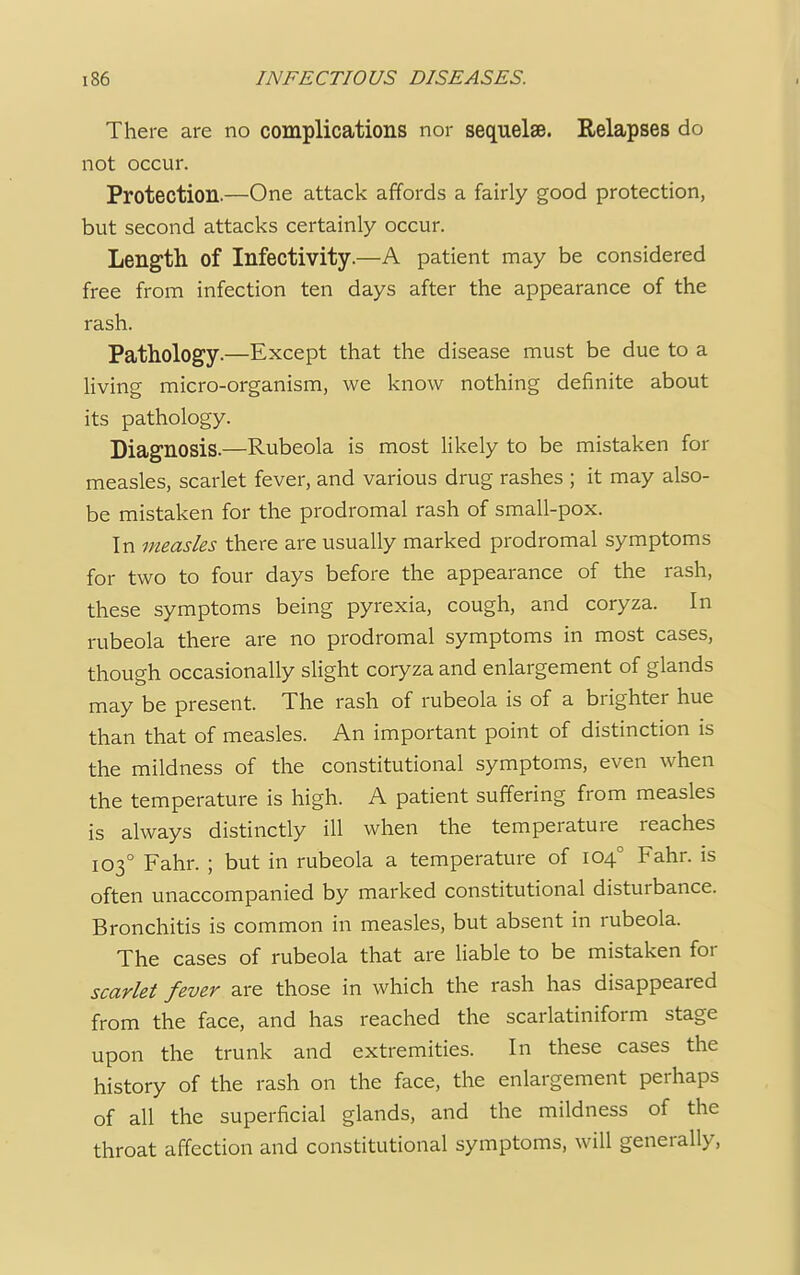There are no complications nor sequelse. Relapses do not occur. Protection.—One attack affords a fairly good protection, but second attacks certainly occur. Length of Infectivity.—A patient may be considered free from infection ten days after the appearance of the rash. Pathology.—Except that the disease must be due to a living micro-organism, we know nothing definite about its pathology. Diagnosis.—Rubeola is most likely to be mistaken for measles, scarlet fever, and various drug rashes ; it may also- be mistaken for the prodromal rash of small-pox. In measles there are usually marked prodromal symptoms for two to four days before the appearance of the rash, these symptoms being pyrexia, cough, and coryza. In rubeola there are no prodromal symptoms in most cases, though occasionally slight coryza and enlargement of glands may be present. The rash of rubeola is of a brighter hue than that of measles. An important point of distinction is the mildness of the constitutional symptoms, even when the temperature is high. A patient suffering from measles is always distinctly ill when the temperature reaches 1030 Fahr. ; but in rubeola a temperature of 1040 Fahr. is often unaccompanied by marked constitutional disturbance. Bronchitis is common in measles, but absent in rubeola. The cases of rubeola that are liable to be mistaken for scarlet fever are those in which the rash has disappeared from the face, and has reached the scarlatiniform stage upon the trunk and extremities. In these cases the history of the rash on the face, the enlargement perhaps of all the superficial glands, and the mildness of the throat affection and constitutional symptoms, will generally,