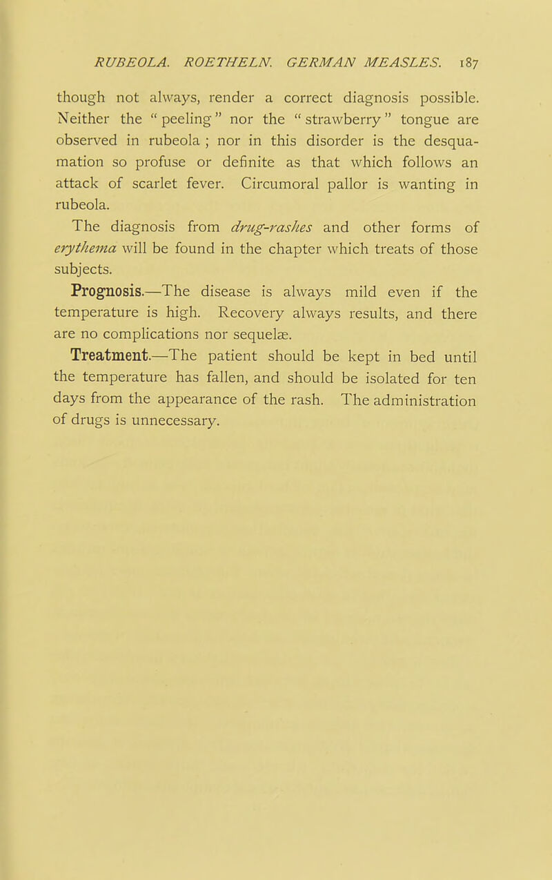 though not always, render a correct diagnosis possible. Neither the  peeling nor the  strawberry  tongue are observed in rubeola ; nor in this disorder is the desqua- mation so profuse or definite as that which follows an attack of scarlet fever. Circumoral pallor is wanting in rubeola. The diagnosis from drug-rashes and other forms of erythema will be found in the chapter which treats of those subjects. Prognosis.—The disease is always mild even if the temperature is high. Recovery always results, and there are no complications nor sequelae. Treatment.—The patient should be kept in bed until the temperature has fallen, and should be isolated for ten days from the appearance of the rash. The administration of drugs is unnecessary.