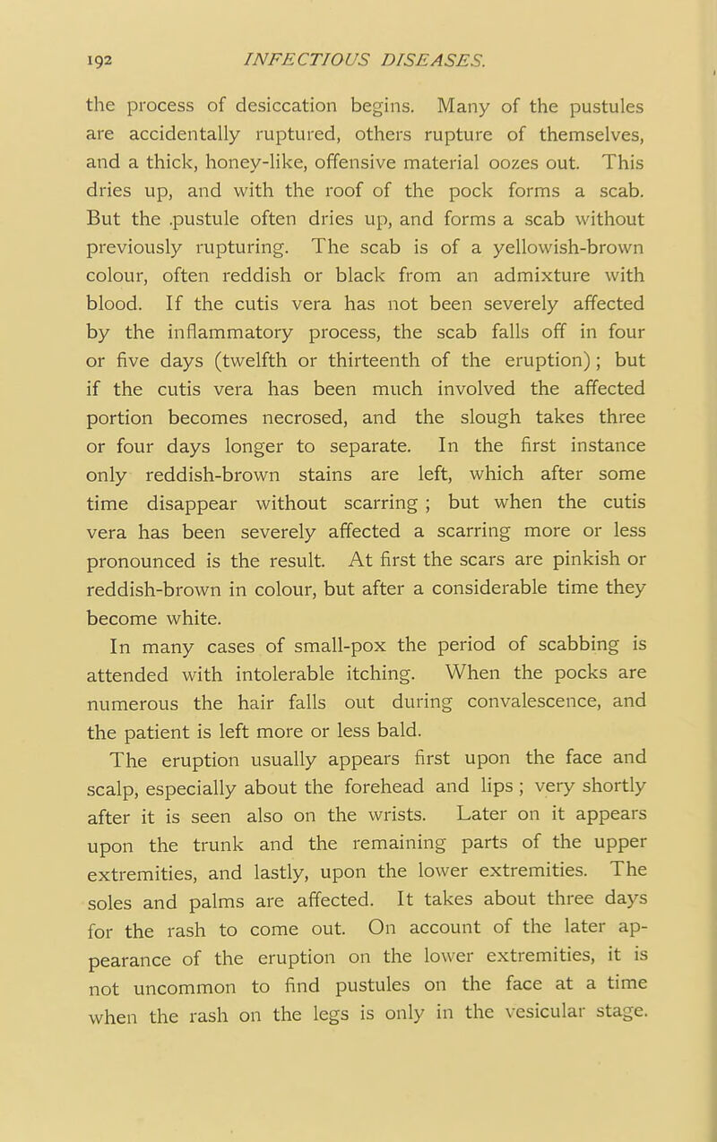 the process of desiccation begins. Many of the pustules are accidentally ruptured, others rupture of themselves, and a thick, honey-like, offensive material oozes out. This dries up, and with the roof of the pock forms a scab. But the .pustule often dries up, and forms a scab without previously rupturing. The scab is of a yellowish-brown colour, often reddish or black from an admixture with blood. If the cutis vera has not been severely affected by the inflammatory process, the scab falls off in four or five days (twelfth or thirteenth of the eruption) ; but if the cutis vera has been much involved the affected portion becomes necrosed, and the slough takes three or four days longer to separate. In the first instance only reddish-brown stains are left, which after some time disappear without scarring ; but when the cutis vera has been severely affected a scarring more or less pronounced is the result. At first the scars are pinkish or reddish-brown in colour, but after a considerable time they become white. In many cases of small-pox the period of scabbing is attended with intolerable itching. When the pocks are numerous the hair falls out during convalescence, and the patient is left more or less bald. The eruption usually appears first upon the face and scalp, especially about the forehead and lips ; very shortly after it is seen also on the wrists. Later on it appears upon the trunk and the remaining parts of the upper extremities, and lastly, upon the lower extremities. The soles and palms are affected. It takes about three days for the rash to come out. On account of the later ap- pearance of the eruption on the lower extremities, it is not uncommon to find pustules on the face at a time when the rash on the legs is only in the vesicular stage.