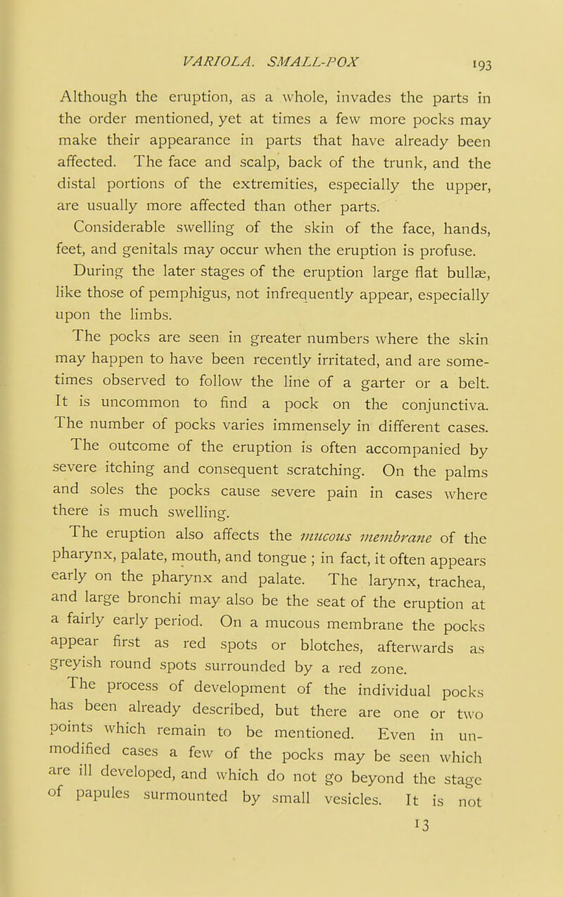 Although the eruption, as a whole, invades the parts in the order mentioned, yet at times a few more pocks may make their appearance in parts that have already been affected. The face and scalp, back of the trunk, and the distal portions of the extremities, especially the upper, are usually more affected than other parts. Considerable swelling of the skin of the face, hands, feet, and genitals may occur when the eruption is profuse. During the later stages of the eruption large flat bullae, like those of pemphigus, not infrequently appear, especially upon the limbs. The pocks are seen in greater numbers where the skin may happen to have been recently irritated, and are some- times observed to follow the line of a garter or a belt. It is uncommon to find a pock on the conjunctiva. The number of pocks varies immensely in different cases. The outcome of the eruption is often accompanied by severe itching and consequent scratching. On the palms and soles the pocks cause severe pain in cases where there is much swelling. The eruption also affects the mucous membrane of the pharynx, palate, mouth, and tongue ; in fact, it often appears early on the pharynx and palate. The larynx, trachea, and large bronchi may also be the seat of the eruption at a fairly early period. On a mucous membrane the pocks appear first as red spots or blotches, afterwards as greyish round spots surrounded by a red zone. The process of development of the individual pocks has been already described, but there are one or two points which remain to be mentioned. Even in un- modified cases a few of the pocks may be seen which are ill developed, and which do not go beyond the stage of papules surmounted by small vesicles. It is not