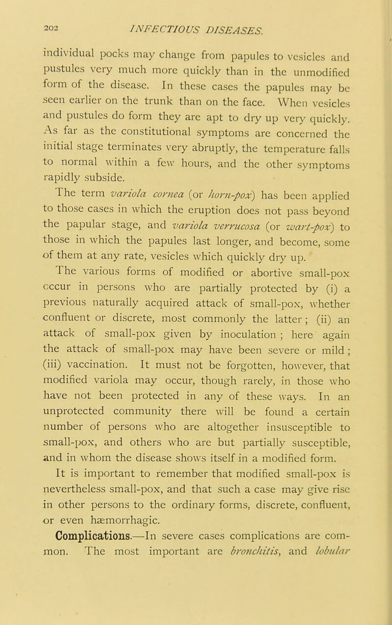 individual pocks may change from papules to vesicles and pustules very much more quickly than in the unmodified form of the disease. In these cases the papules may be seen earlier on the trunk than on the face. When vesicles and pustules do form they are apt to dry up very quickly. As far as the constitutional symptoms are concerned the initial stage terminates very abruptly, the temperature falls to normal within a few hours, and the other symptoms rapidly subside. The term variola cornea (or horn-pox) has been applied to those cases in which the eruption does not pass beyond the papular stage, and variola verrucosa (or wart-pox) to those in which the papules last longer, and become, some of them at any rate, vesicles which quickly dry up. The various forms of modified or abortive small-pox occur in persons who are partially protected by (i) a previous naturally acquired attack of small-pox, whether confluent or discrete, most commonly the latter ; (ii) an attack of small-pox given by inoculation ; here again the attack of small-pox may have been severe or mild ; (in) vaccination. It must not be forgotten, however, that modified variola may occur, though rarely, in those who have not been protected in any of these ways. In an unprotected community there will be found a certain number of persons who are altogether insusceptible to small-pox, and others who are but partially susceptible, and in whom the disease shows itself in a modified form. It is important to remember that modified small-pox is nevertheless small-pox, and that such a case may give rise in other persons to the ordinary forms, discrete, confluent, or even hemorrhagic. Complications.—In severe cases complications are com- mon. The most important are bronchitis, and lobular