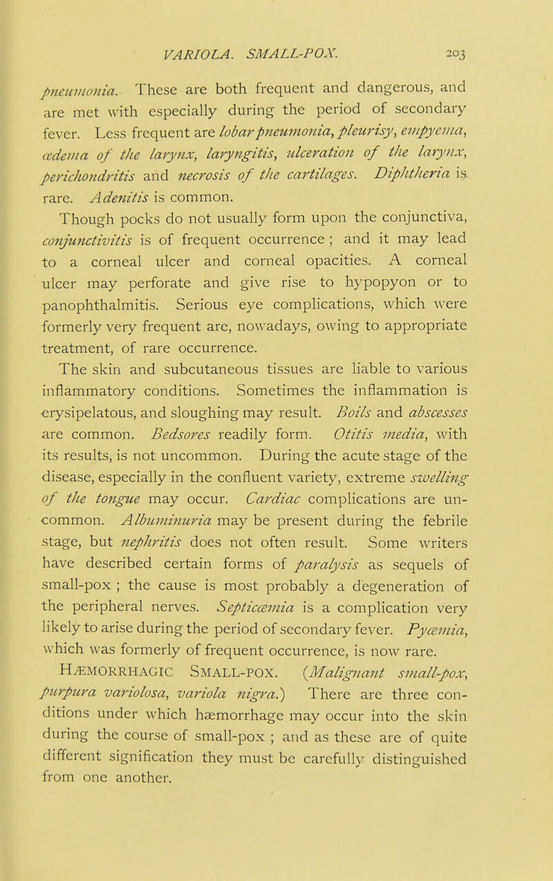 pneumonia. These are both frequent and dangerous, and are met with especially during the period of secondary fever. Less frequent are lobar pneumonia, pleurisy, empyema, oedema of the larynx, laryngitis, ulceration of the larynx, perichondritis and necrosis of the cartilages. Diphtheria is rare. Adenitis is common. Though pocks do not usually form upon the conjunctiva, conjunctivitis is of frequent occurrence; and it may lead to a corneal ulcer and corneal opacities. A corneal ulcer may perforate and give rise to hypopyon or to panophthalmitis. Serious eye complications, which were formerly very frequent are, nowadays, owing to appropriate treatment, of rare occurrence. The skin and subcutaneous tissues are liable to various inflammatory conditions. Sometimes the inflammation is erysipelatous, and sloughing may result. Boils and abscesses are common. Bedsores readily form. Otitis media, with its results, is not uncommon. During the acute stage of the disease, especially in the confluent variety, extreme swelling of the tongue may occur. Cardiac complications are un- common. Albuminuria may be present during the febrile stage, but nephritis does not often result. Some writers have described certain forms of paralysis as sequels of small-pox ; the cause is most probably a degeneration of the peripheral nerves. Septicemia is a complication very likely to arise during the period of secondary fever. Pyemia, which was formerly of frequent occurrence, is now rare. Hemorrhagic Small-pox. {Malignant small-pox, purpura variolosa, variola nigra?) There are three con- ditions under which haemorrhage may occur into the skin during the course of small-pox ; and as these are of quite different signification they must be carefully distinguished from one another.