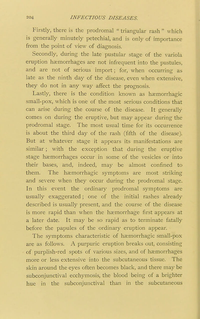 Firstly, there is the prodromal triangular rash which is generally minutely petechial, and is only of importance from the point of view of diagnosis. Secondly, during the late pustular stage of the variola eruption haemorrhages are not infrequent into the pustules, and are not of serious import; for, when occurring as late as the ninth day of the disease, even when extensive, they do not in any way affect the prognosis. Lastly, there is the condition known as haemorrhagic small-pox, which is one of the most serious conditions that can arise during the course of the disease. It generally comes on during the eruptive, but may appear during the prodromal stage. The most usual time for its occurrence is about the third day of the rash (fifth of the disease). But at whatever stage it appears its manifestations are similar; with the exception that during the eruptive stage haemorrhages occur in some of the vesicles or into their bases, and, indeed, may be almost confined to them. The haemorrhagic symptoms are most striking and severe when they occur during the prodromal stage. In this event the ordinary prodromal symptoms are usually exaggerated; one of the initial rashes already described is usually present, and the course of the disease is more rapid than when the haemorrhage first appears at a later date. It may be so rapid as to terminate fatally before the papules of the ordinary eruption appear. The symptoms characteristic of haemorrhagic small-pox are as follows. A purpuric eruption breaks out, consisting of purplish-red spots of various sizes, and of haemorrhages more or less extensive into the subcutaneous tissue. The skin around the eyes often becomes black, and there may be subconjunctival ecchymosis, the blood being of a brighter hue in the subconjunctival than in the subcutaneous