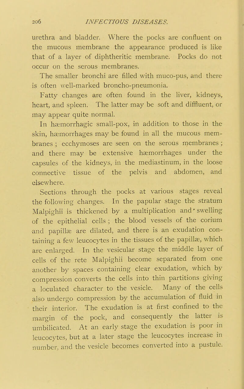 urethra and bladder. Where the pocks are confluent on the mucous membrane the appearance produced is like that of a layer of diphtheritic membrane. Pocks do not occur on the serous membranes. The smaller bronchi are filled with muco-pus, and there is often well-marked broncho-pneumonia. Fatty changes are often found in the liver, kidneys, heart, and spleen. The latter may be soft and diffluent, or may appear quite normal. In hemorrhagic small-pox, in addition to those in the skin, haemorrhages may be found in all the mucous mem- branes ; ecchymoses are seen on the serous membranes ; and there may be extensive haemorrhages under the capsules of the kidneys, in the mediastinum, in the loose connective tissue of the pelvis and abdomen, and elsewhere. Sections through the pocks at various stages reveal the following changes. In the papular stage the stratum Malpighii is thickened by a multiplication and'swelling of the epithelial cells ; the blood vessels of the corium and papillae are dilated, and there is an exudation con- taining a few leucocytes in the tissues of the papillae, which are enlarged. In the vesicular stage the middle layer of cells of the rete Malpighii become separated from one another by spaces containing clear exudation, which by compression converts the cells into thin partitions giving a loculated character to the vesicle. Many of the cells also undergo compression by the accumulation of fluid in their interior. The exudation is at first confined to the margin of the pock, and consequently the latter is umbilicated. At an early stage the exudation is poor in leucocytes, but at a later stage the leucocytes increase in number, and the vesicle becomes converted into a pustule.