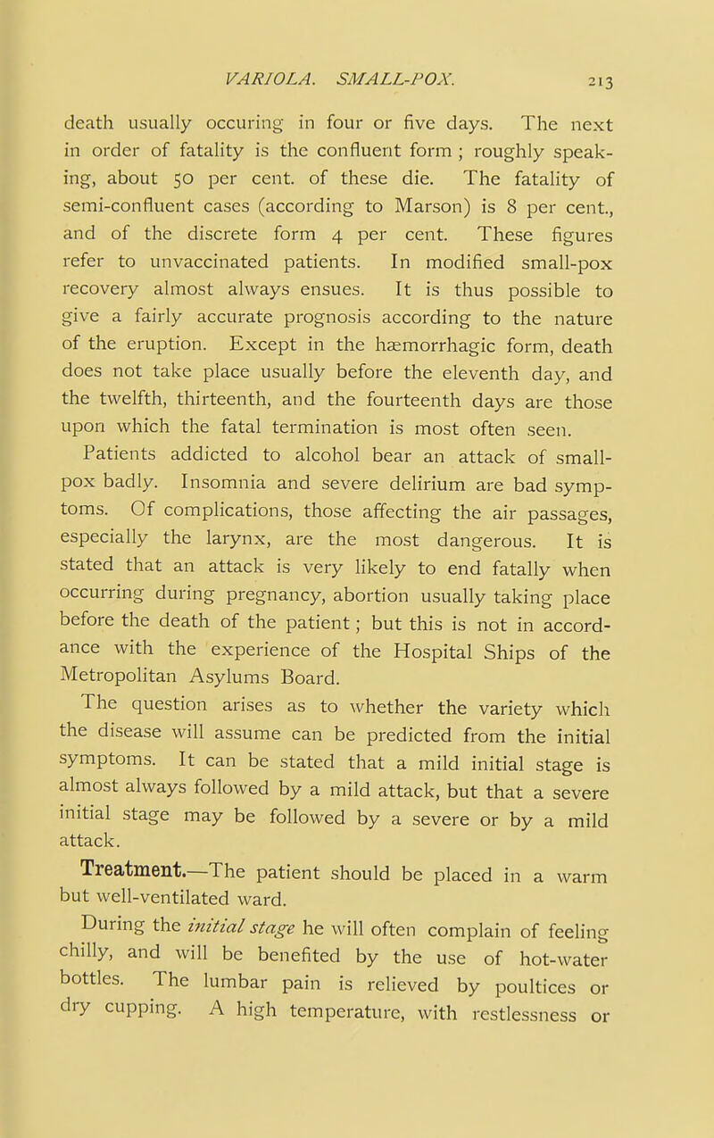 death usually occuring in four or five days. The next in order of fatality is the confluent form ; roughly speak- ing, about 50 per cent, of these die. The fatality of semi-confluent cases (according to Marson) is 8 per cent, and of the discrete form 4 per cent. These figures refer to unvaccinated patients. In modified small-pox recovery almost always ensues. It is thus possible to give a fairly accurate prognosis according to the nature of the eruption. Except in the hemorrhagic form, death does not take place usually before the eleventh day, and the twelfth, thirteenth, and the fourteenth days are those upon which the fatal termination is most often seen. Patients addicted to alcohol bear an attack of small- pox badly. Insomnia and severe delirium are bad symp- toms. Of complications, those affecting the air passages, especially the larynx, are the most dangerous. It is stated that an attack is very likely to end fatally when occurring during pregnancy, abortion usually taking place before the death of the patient; but this is not in accord- ance with the experience of the Hospital Ships of the Metropolitan Asylums Board. The question arises as to whether the variety which the disease will assume can be predicted from the initial symptoms. It can be stated that a mild initial stage is almost always followed by a mild attack, but that a severe initial stage may be followed by a severe or by a mild attack. Treatment.—The patient should be placed in a warm but well-ventilated ward. During the initial stage he will often complain of feeling chilly, and will be benefited by the use of hot-water bottles. The lumbar pain is relieved by poultices or dry cupping. A high temperature, with restlessness or