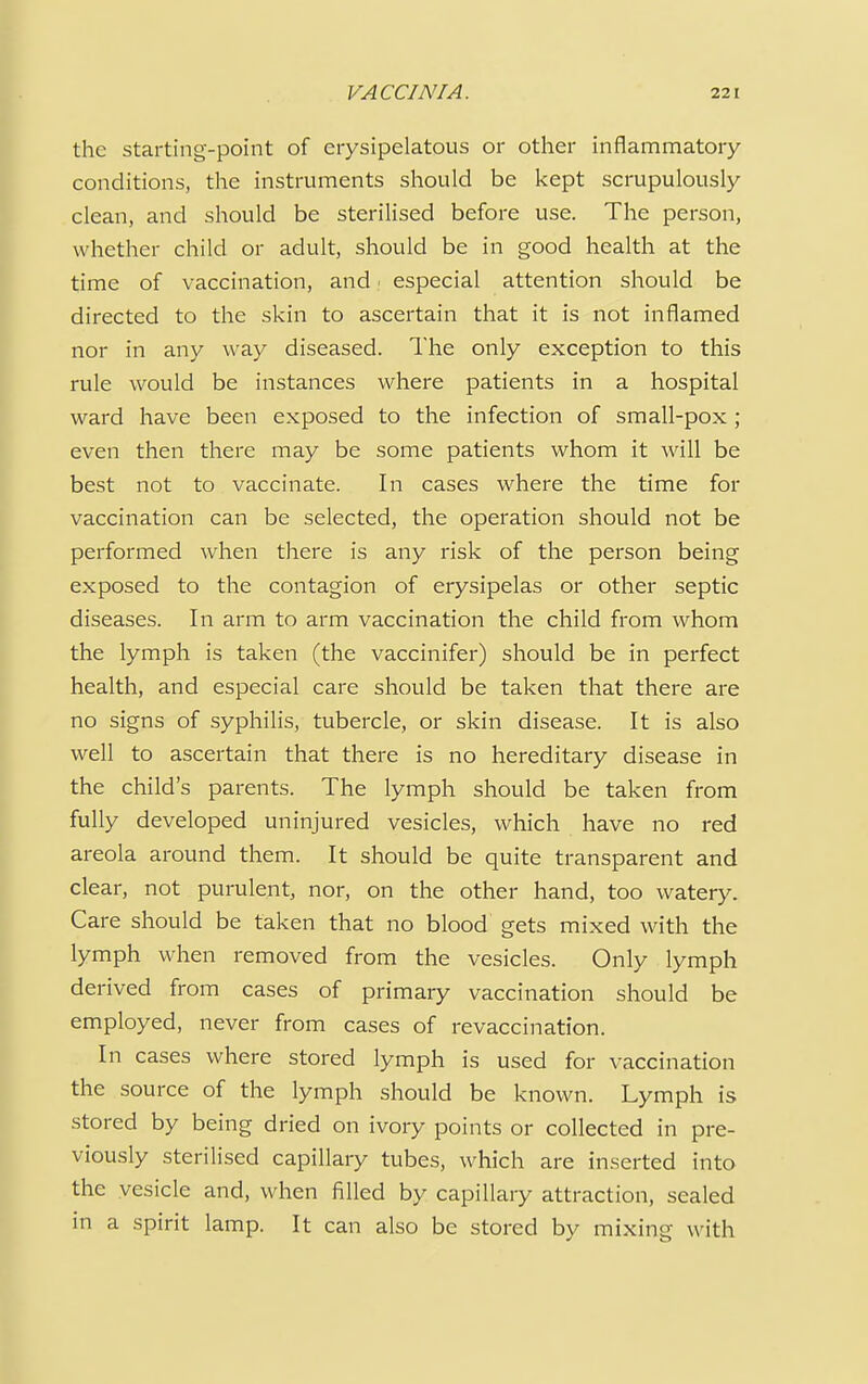 the starting-point of erysipelatous or other inflammatory conditions, the instruments should be kept scrupulously clean, and should be sterilised before use. The person, whether child or adult, should be in good health at the time of vaccination, and especial attention should be directed to the skin to ascertain that it is not inflamed nor in any way diseased. The only exception to this rule would be instances where patients in a hospital ward have been exposed to the infection of small-pox ; even then there may be some patients whom it will be best not to vaccinate. In cases where the time for vaccination can be selected, the operation should not be performed when there is any risk of the person being exposed to the contagion of erysipelas or other septic diseases. In arm to arm vaccination the child from whom the lymph is taken (the vaccinifer) should be in perfect health, and especial care should be taken that there are no signs of syphilis, tubercle, or skin disease. It is also well to ascertain that there is no hereditary disease in the child's parents. The lymph should be taken from fully developed uninjured vesicles, which have no red areola around them. It should be quite transparent and clear, not purulent, nor, on the other hand, too watery. Care should be taken that no blood gets mixed with the lymph when removed from the vesicles. Only lymph derived from cases of primary vaccination should be employed, never from cases of revaccination. In cases where stored lymph is used for vaccination the source of the lymph should be known. Lymph is stored by being dried on ivory points or collected in pre- viously sterilised capillary tubes, which are inserted into the vesicle and, when filled by capillary attraction, sealed in a spirit lamp. It can also be stored by mixing with