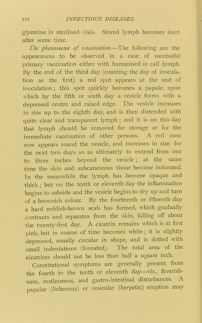 glycerine in sterilised vials. Stored lymph becomes inert after some time. The pJienomena of vaccination.—The following are the appearances to be observed in a case of successful primary vaccination either with humanised or calf lymph. By the end of the third day (counting the day of inocula- tion as the first) a red spot appears at the seat of inoculation ; this spot quickly becomes a papule, upon which by the fifth or sixth day a vesicle forms with a depressed centre and raised edge. The vesicle increases in size up to the eighth day, and is then distended with quite clear and transparent lymph ; and it is on this day that lymph should be removed for storage or for the immediate vaccination of other persons. A red zone now appears round the vesicle, and increases in size for the next two days so as ultimately to extend from one to three inches beyond the vesicle; at the same time the skin and subcutaneous tissue become indurated. In the meanwhile the lymph has become opaque and thick ; but on the tenth or eleventh day the inflammation begins to subside and the vesicle begins to dry up and turn of a brownish colour. By the fourteenth or fifteenth day a hard reddish-brown scab has formed, which gradually contracts and separates from the skin, falling off about the twenty-first day. A cicatrix remains which is at first pink, but in course of time becomes white ; it is slightly depressed, usually circular in shape, and is dotted with small indentations (foveated). The total area of the cicatrices should not be less than half a square inch. Constitutional symptoms are generally present from the fourth to the tenth or eleventh day—viz., feverish- ness, restlessness, and gastro-intestinal disturbances. A papular (lichenous) or vesicular (herpetic) eruption may