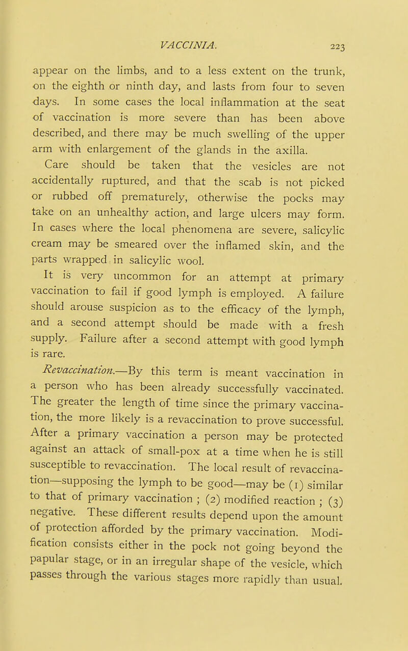 appear on the limbs, and to a less extent on the trunk, on the eighth or ninth day, and lasts from four to seven days. In some cases the local inflammation at the seat of vaccination is more severe than has been above described, and there may be much swelling of the upper arm with enlargement of the glands in the axilla. Care should be taken that the vesicles are not accidentally ruptured, and that the scab is not picked or rubbed off prematurely, otherwise the pocks may take on an unhealthy action, and large ulcers may form. In cases where the local phenomena are severe, salicylic cream may be smeared over the inflamed skin, and the parts wrapped in salicylic wool. It is very uncommon for an attempt at primary vaccination to fail if good lymph is employed. A failure should arouse suspicion as to the efficacy of the lymph, and a second attempt should be made with a fresh supply. Failure after a second attempt with good lymph is rare. Revaccination.—By this term is meant vaccination in a person who has been already successfully vaccinated. The greater the length of time since the primary vaccina- tion, the more likely is a revaccination to prove successful. After a primary vaccination a person may be protected against an attack of small-pox at a time when he is still susceptible to revaccination. The local result of revaccina- tion—supposing the lymph to be good—may be (1) similar to that of primary vaccination ; (2) modified reaction ; (3) negative. These different results depend upon the amount of protection afforded by the primary vaccination. Modi- fication consists either in the pock not going beyond the papular stage, or in an irregular shape of the vesicle, which passes through the various stages more rapidly than usual.