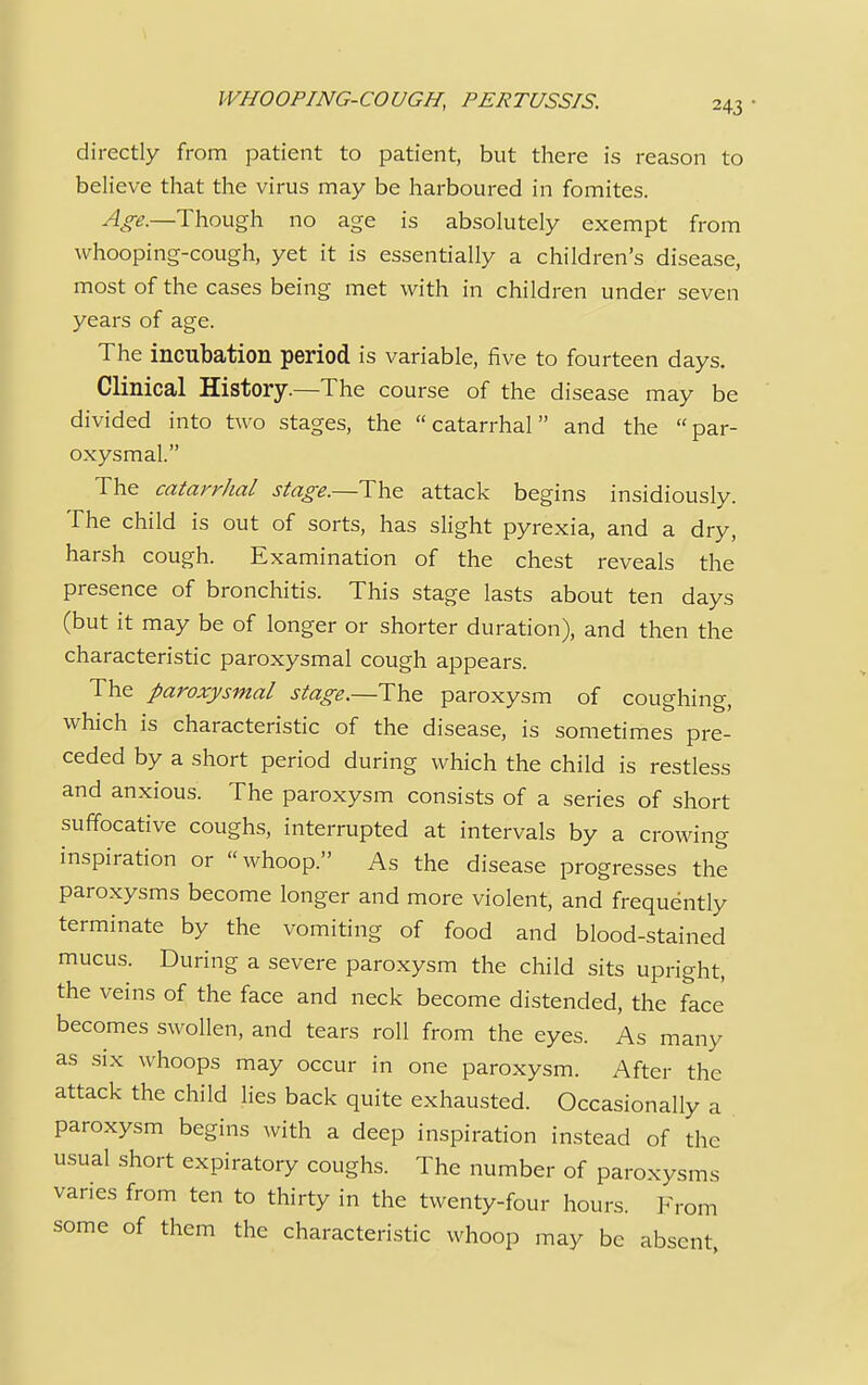 WHOOPING-COUGH, PERTUSSIS. directly from patient to patient, but there is reason to believe that the virus may be harboured in fomites. Age.—Though no age is absolutely exempt from whooping-cough, yet it is essentially a children's disease, most of the cases being met with in children under seven years of age. The incubation period is variable, five to fourteen days. Clinical History.—The course of the disease may be divided into two stages, the catarrhal and the par- oxysmal. The catarrhal stage.—The attack begins insidiously. The child is out of sorts, has slight pyrexia, and a dry, harsh cough. Examination of the chest reveals the presence of bronchitis. This stage lasts about ten days (but it may be of longer or shorter duration), and then the characteristic paroxysmal cough appears. The paroxysmal stage.—The paroxysm of couehino- which is characteristic of the disease, is sometimes pre- ceded by a short period during which the child is restless and anxious. The paroxysm consists of a series of short suffocative coughs, interrupted at intervals by a crowing inspiration or whoop. As the disease progresses the paroxysms become longer and more violent, and frequently terminate by the vomiting of food and blood-stained mucus. During a severe paroxysm the child sits upright, the veins of the face and neck become distended, the face becomes swollen, and tears roll from the eyes. As many as six whoops may occur in one paroxysm. After the attack the child lies back quite exhausted. Occasionally a paroxysm begins with a deep inspiration instead of the usual short expiratory coughs. The number of paroxysms varies from ten to thirty in the twenty-four hours. From some of them the characteristic whoop may be absent,