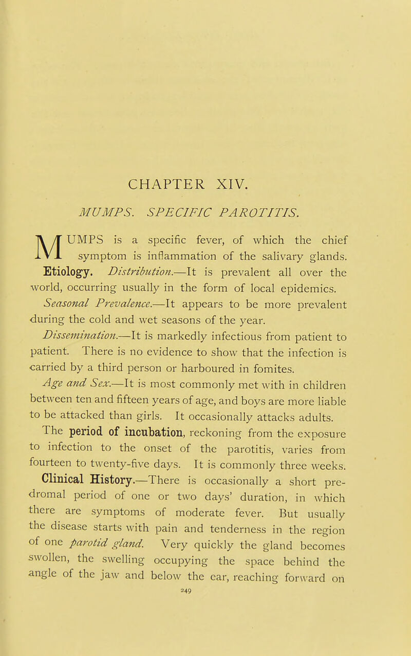 CHAPTER XIV. MUMPS. SPECIFIC PAROTITIS. UMPS is a specific fever, of which the chief symptom is inflammation of the salivary glands. Etiology. Distribution.—It is prevalent all over the world, occurring usually in the form of local epidemics. Seasonal Prevalence.—It appears to be more prevalent during the cold and wet seasons of the year. Dissemination.—It is markedly infectious from patient to patient. There is no evidence to show that the infection is carried by a third person or harboured in fomites. Age and Sex.—It is most commonly met with in children between ten and fifteen years of age, and boys are more liable to be attacked than girls. It occasionally attacks adults. The period of incubation, reckoning from the exposure to infection to the onset of the parotitis, varies from fourteen to twenty-five days. It is commonly three weeks. Clinical History.—There is occasionally a short pre- dromal period of one or two days' duration, in which there are symptoms of moderate fever. But usually the disease starts with pain and tenderness in the region of one parotid gland. Very quickly the gland becomes swollen, the swelling occupying the space behind the angle of the jaw and below the ear, reaching forw ard on