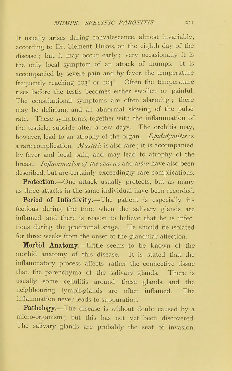 It usually arises during convalescence, almost invariably, according to Dr. Clement Dukes, on the eighth day of the disease ; but it may occur early; very occasionally it is the only local symptom of an attack of mumps. It is accompanied by severe pain and by fever, the temperature frequently reaching 1030 or 1040. Often the temperature rises before the testis becomes either swollen or painful. The constitutional symptoms are often alarming ; there may be delirium, and an abnormal slowing of the pulse rate. These symptoms, together with the inflammation of the testicle, subside after a few days. The orchitis may, however, lead to an atrophy of the organ. Epididymitis is a rare complication. Mastitis is also rare ; it is accompanied by fever and local pain, and may lead to atrophy of the breast. Inflammation of the ovaries and labia have also been described, but are certainly exceedingly rare complications. Protection.—One attack usually protects, but as many as three attacks in the same individual have been recorded. Period of Infectivity.—The patient is especially in- fectious during the time when the salivary glands are inflamed, and there is reason to believe that he is infec- tious during the prodromal stage. He should be isolated for three weeks from the onset of the glandular affection. Morbid Anatomy.—Little seems to be known of the morbid anatomy of this disease. It is stated that the inflammatory process affects rather the connective tissue than the parenchyma of the salivary glands. There is usually some cellulitis around these glands, and the neighbouring lymph-glands are often inflamed. The inflammation never leads to suppuration. Pathology.—The disease is without doubt caused by a micro-organism; but this has not yet been discovered. The salivary glands are probably the seat of invasion.