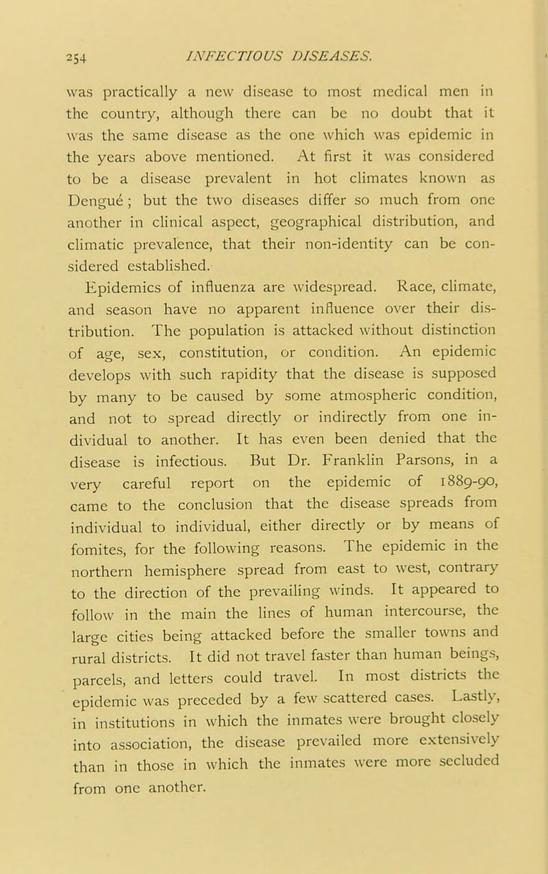 was practically a new disease to most medical men in the country, although there can be no doubt that it was the same disease as the one which was epidemic in the years above mentioned. At first it was considered to be a disease prevalent in hot climates known as Dengue ; but the two diseases differ so much from one another in clinical aspect, geographical distribution, and climatic prevalence, that their non-identity can be con- sidered established. Epidemics of influenza are widespread. Race, climate, and season have no apparent influence over their dis- tribution. The population is attacked without distinction of age, sex, constitution, or condition. An epidemic develops with such rapidity that the disease is supposed by many to be caused by some atmospheric condition, and not to spread directly or indirectly from one in- dividual to another. It has even been denied that the disease is infectious. But Dr. Franklin Parsons, in a very careful report on the epidemic of 1889-90, came to the conclusion that the disease spreads from individual to individual, either directly or by means of fomites, for the following reasons. The epidemic in the northern hemisphere spread from east to west, contrary to the direction of the prevailing winds. It appeared to follow in the main the lines of human intercourse, the large cities being attacked before the smaller towns and rural districts. It did not travel faster than human beings, parcels, and letters could travel. In most districts the epidemic was preceded by a few scattered cases. Lastly, in institutions in which the inmates were brought closely into association, the disease prevailed more extensively than in those in which the inmates were more secluded from one another.