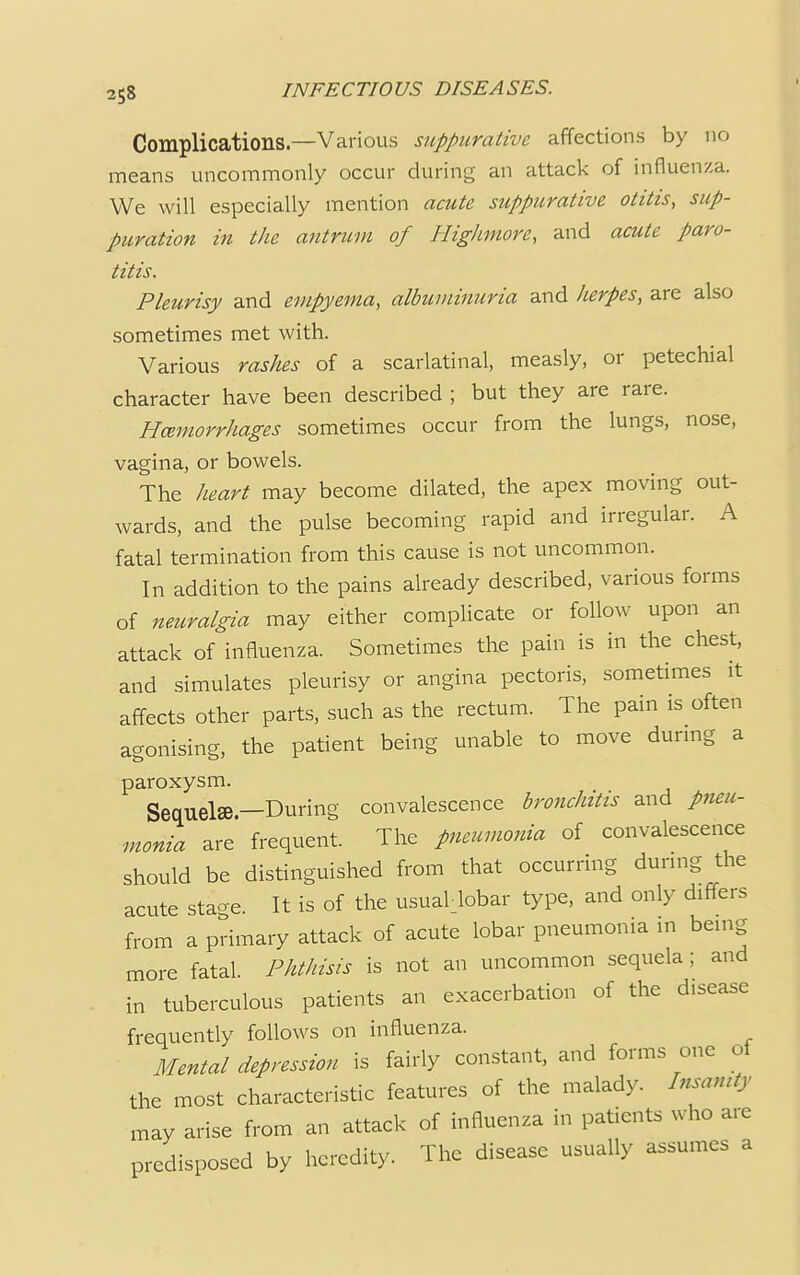 Complications.—Various suppurative affections by no means uncommonly occur during an attack of influenza. We will especially mention acute suppurative otitis, sup- puration in the antrum of Highmore, and acute paro- titis. Pleurisy and empyema, albuminuria and herpes, are also sometimes met with. Various rashes of a scarlatinal, measly, or petechial character have been described ; but they are rare. Hcemorrhages sometimes occur from the lungs, nose, vagina, or bowels. The heart may become dilated, the apex moving out- wards, and the pulse becoming rapid and irregular. A fatal termination from this cause is not uncommon. In addition to the pains already described, various forms of neuralgia may either complicate or follow upon an attack of influenza. Sometimes the pain is in the chest, and simulates pleurisy or angina pectoris, sometimes it affects other parts, such as the rectum. The pain is often agonising, the patient being unable to move during a paroxysm. Sequel®.—During convalescence bronchitis and pneu- monia are frequent. The pneumonia of convalescence should be distinguished from that occurring during the acute stage. It is of the usual lobar type, and only differs from a primary attack of acute lobar pneumonia in being more fatal. Phthisis is not an uncommon sequela; and in tuberculous patients an exacerbation of the d.sease frequently follows on influenza. Mental depression is fairly constant, and forms one oi the most characteristic features of the malady. Insanity may arise from an attack of influenza in patients who are predisposed by heredity. The disease usually assumes a