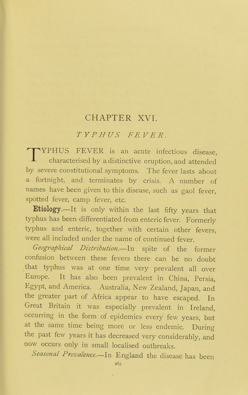 TYPHUS FEVER. YPHUS FEVER is an acute infectious disease, J- characterised by a distinctive eruption, and attended by severe constitutional symptoms. The fever lasts about a fortnight, and terminates by crisis. A number of names have been given to this disease, such as gaol fever, spotted fever, camp fever, etc. Etiology.—It is only within the last fifty years that typhus has been differentiated from enteric fever. Formerly typhus and enteric, together with certain other fevers, were all included under the name of continued fever. Geographical Distribution.—In spite of the former confusion between these fevers there can be no doubt that typhus was at one time very prevalent all over Europe. It has also been prevalent in China, Persia, Egypt, and America. Australia, New Zealand, Japan, and the greater part of Africa appear to have escaped. In Great Britain it was especially prevalent in Ireland, occurring in the form of epidemics every few years, but at the same time being more or less endemic. During the past few years it has decreased very considerably, and now occurs only in small localised outbreaks. Seasonal Prevalence.—-In England the disease has been