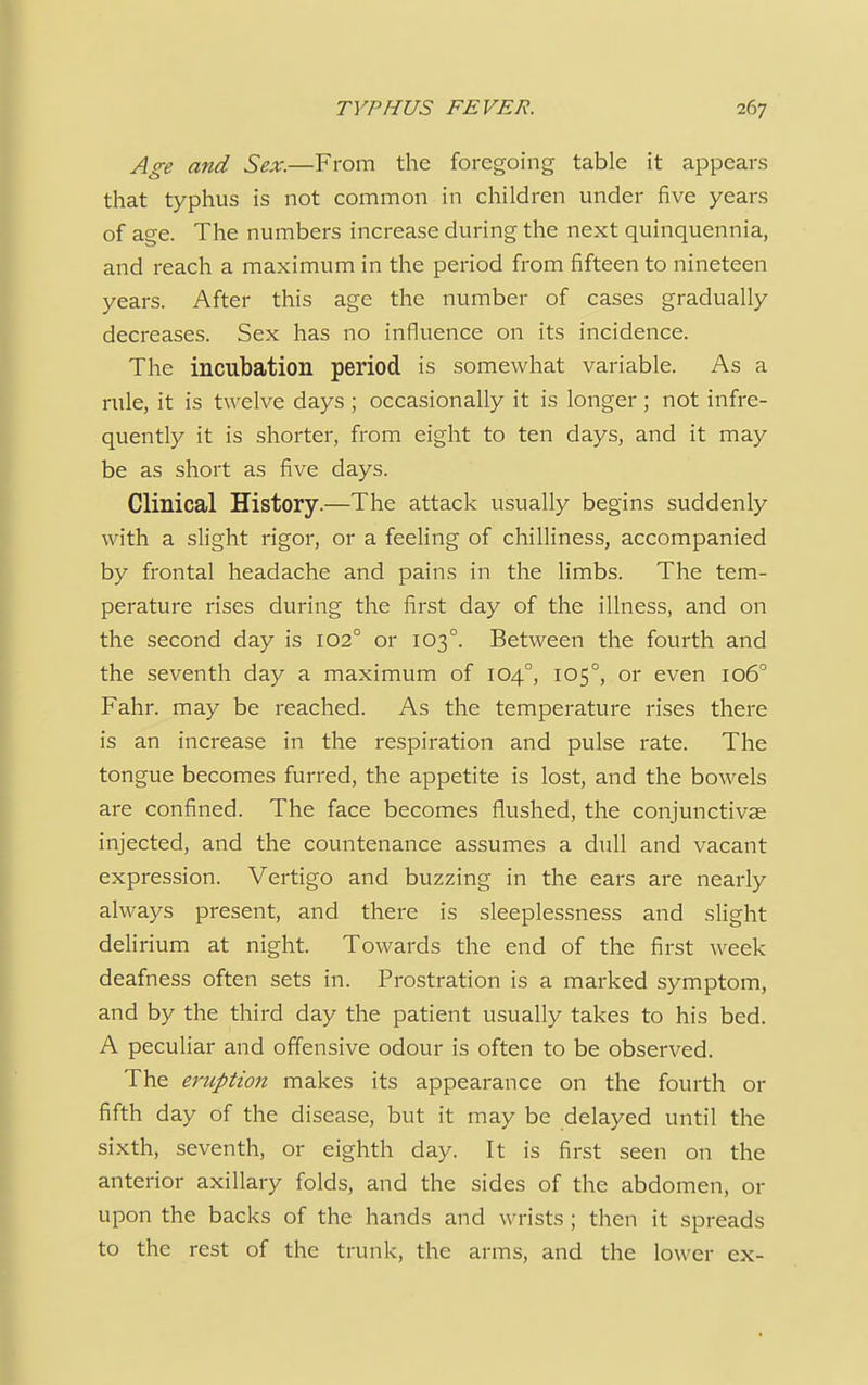 Age and Sex.—From the foregoing table it appears that typhus is not common in children under five years of age. The numbers increase during the next quinquennia, and reach a maximum in the period from fifteen to nineteen years. After this age the number of cases gradually decreases. Sex has no influence on its incidence. The incubation period is somewhat variable. As a rule, it is twelve days ; occasionally it is longer ; not infre- quently it is shorter, from eight to ten days, and it may be as short as five days. Clinical History.—The attack usually begins suddenly with a slight rigor, or a feeling of chilliness, accompanied by frontal headache and pains in the limbs. The tem- perature rises during the first day of the illness, and on the second day is 1020 or 1030. Between the fourth and the seventh day a maximum of 1040, 1050, or even 106° Fahr. may be reached. As the temperature rises there is an increase in the respiration and pulse rate. The tongue becomes furred, the appetite is lost, and the bowels are confined. The face becomes flushed, the conjunctivas injected, and the countenance assumes a dull and vacant expression. Vertigo and buzzing in the ears are nearly always present, and there is sleeplessness and slight delirium at night. Towards the end of the first week deafness often sets in. Prostration is a marked symptom, and by the third day the patient usually takes to his bed. A peculiar and offensive odour is often to be observed. The eruption makes its appearance on the fourth or fifth day of the disease, but it may be delayed until the sixth, seventh, or eighth day. It is first seen on the anterior axillary folds, and the sides of the abdomen, or upon the backs of the hands and wrists ; then it spreads to the rest of the trunk, the arms, and the lower ex-