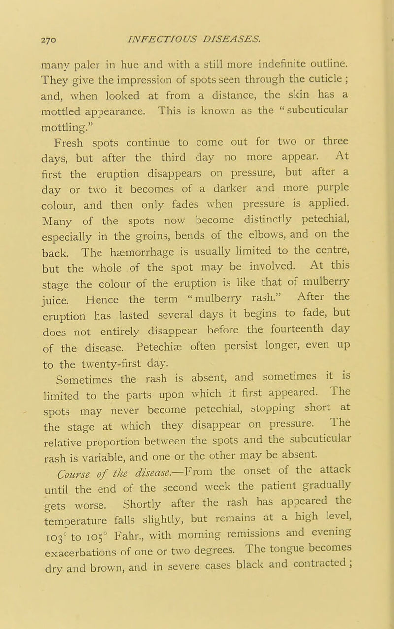 many paler in hue and with a still more indefinite outline. They give the impression of spots seen through the cuticle ; and, when looked at from a distance, the skin has a mottled appearance. This is known as the  subcuticular mottling. Fresh spots continue to come out for two or three days, but after the third day no more appear. At first the eruption disappears on pressure, but after a day or two it becomes of a darker and more purple colour, and then only fades when pressure is applied. Many of the spots now become distinctly petechial, especially in the groins, bends of the elbows, and on the back. The haemorrhage is usually limited to the centre, but the whole of the spot may be involved. At this stage the colour of the eruption is like that of mulberry juice. Hence the term mulberry rash. After the eruption has lasted several days it begins to fade, but does not entirely disappear before the fourteenth day of the disease. Petechias often persist longer, even up to the twenty-first day. Sometimes the rash is absent, and sometimes it is limited to the parts upon which it first appeared. The spots may never become petechial, stopping short at the stage at which they disappear on pressure. The relative proportion between the spots and the subcuticular rash is variable, and one or the other may be absent. Course of the disease— From the onset of the attack until the end of the second week the patient gradually gets worse. Shortly after the rash has appeared the temperature falls slightly, but remains at a high level, 1030 to 1050 Fahr., with morning remissions and evening exacerbations of one or two degrees. The tongue becomes dry and brown, and in severe cases black and contracted ;