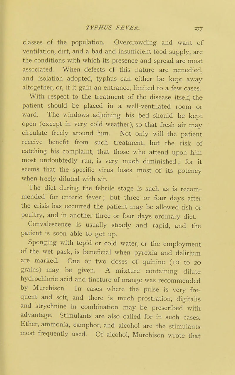 classes of the population. Overcrowding and want of ventilation, dirt, and a bad and insufficient food supply, are the conditions with which its presence and spread are most associated. When defects of this nature are remedied, and isolation adopted, typhus can either be kept away altogether, or, if it gain an entrance, limited to a few cases. With respect to the treatment of the disease itself, the patient should be placed in a well-ventilated room or ward. The windows adjoining his bed should be kept open (except in very cold weather), so that fresh air may circulate freely around him. Not only will the patient receive benefit from such treatment, but the risk of catching his complaint, that those who attend upon him most undoubtedly run, is very much diminished; for it seems that the specific virus loses most of its potency when freely diluted with air. The diet during the febrile stage is such as is recom- mended for enteric fever ; but three or four days after the crisis has occurred the patient may be allowed fish or poultry, and in another three or four days ordinary diet. Convalescence is usually steady and rapid, and the patient is soon able to get up. Sponging with tepid or cold water, or the employment of the wet pack, is beneficial when pyrexia and delirium are marked. One or two doses of quinine (10 to 20 grains) may be given. A mixture containing dilute hydrochloric acid and tincture of orange was recommended by Murchison. In cases where the pulse is very fre- quent and soft, and there is much prostration, digitalis and strychnine in combination may be prescribed with advantage. Stimulants are also called for in such cases. Ether, ammonia, camphor, and alcohol are the stimulants most frequently used. Of alcohol, Murchison wrote that