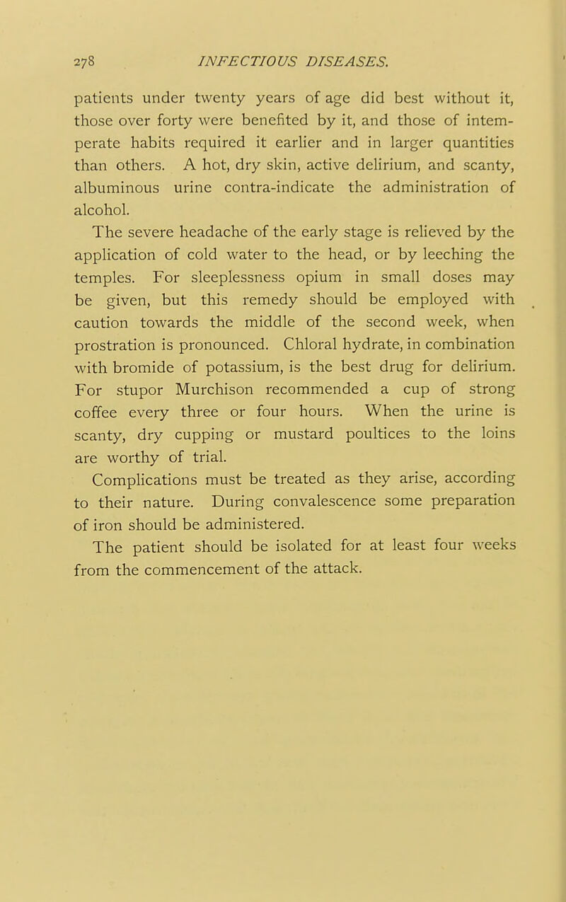 patients under twenty years of age did best without it, those over forty were benefited by it, and those of intem- perate habits required it earlier and in larger quantities than others. A hot, dry skin, active delirium, and scanty, albuminous urine contra-indicate the administration of alcohol. The severe headache of the early stage is relieved by the application of cold water to the head, or by leeching the temples. For sleeplessness opium in small doses may be given, but this remedy should be employed with caution towards the middle of the second week, when prostration is pronounced. Chloral hydrate, in combination with bromide of potassium, is the best drug for delirium. For stupor Murchison recommended a cup of strong coffee every three or four hours. When the urine is scanty, dry cupping or mustard poultices to the loins are worthy of trial. Complications must be treated as they arise, according to their nature. During convalescence some preparation of iron should be administered. The patient should be isolated for at least four weeks from the commencement of the attack.