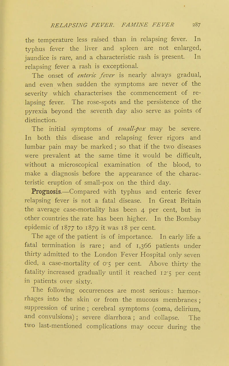 the temperature less raised than in relapsing fever. In typhus fever the liver and spleen are not enlarged, jaundice is rare, and a characteristic rash is present. In relapsing fever a rash is exceptional. The onset of enteric fever is nearly always gradual, and even when sudden the symptoms are never of the severity which characterises the commencement of re- lapsing fever. The rose-spots and the persistence of the pyrexia beyond the seventh day also serve as points of distinction. The initial symptoms of small-pox may be severe. In both this disease and relapsing fever rigors and lumbar pain may be marked ; so that if the two diseases were prevalent at the same time it would be difficult, without a microscopical examination of the blood, to make a diagnosis before the appearance of the charac- teristic eruption of small-pox on the third day. Prognosis.—Compared with typhus and enteric fever relapsing fever is not a fatal disease. In Great Britain the average case-mortality has been 4 per cent, but in other countries the rate has been higher. In the Bombay epidemic of 1877 to 1879 it was 18 per cent. The age of the patient is of importance. In early life a fatal termination is rare; and of 1,366 patients under thirty admitted to the London Fever Hospital only seven died, a case-mortality of 0-5 per cent. Above thirty the fatality increased gradually until it reached 12*5 per cent in patients over sixty. The following occurrences are most serious: haemor- rhages into the skin or from the mucous membranes; suppression of urine ; cerebral symptoms (coma, delirium, and convulsions); severe diarrhoea ; and collapse. The two last-mentioned complications may occur during the