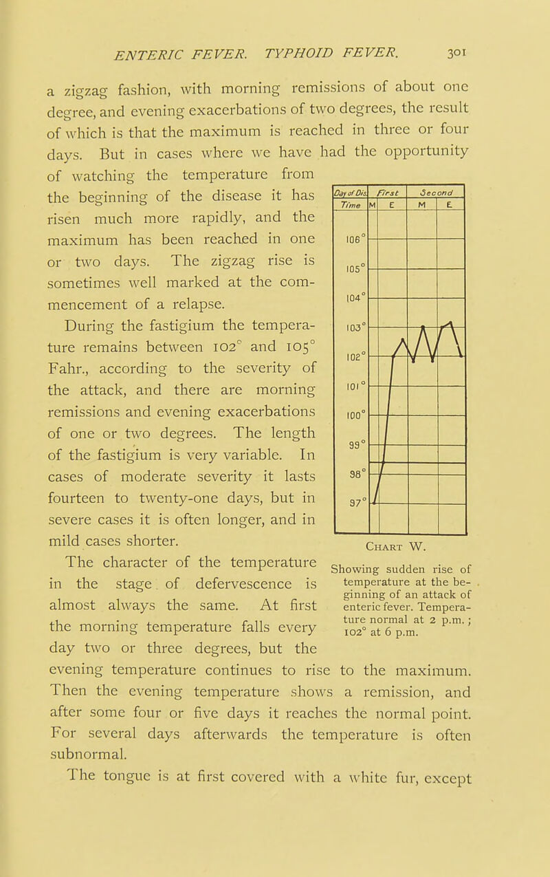 a zigzag fashion, with morning remissions of about one degree, and evening exacerbations of two degrees, the result of which is that the maximum is reached in three or four days. But in cases where we have had the opportunity of watching the temperature from the beginning of the disease it has risen much more rapidly, and the maximum has been reached in one or two days. The zigzag rise is sometimes well marked at the com- mencement of a relapse. During the fastigium the tempera- ture remains between 102° and 1050 Fahr., according to the severity of the attack, and there are morning remissions and evening exacerbations of one or two degrees. The length of the fastigium is very variable. In cases of moderate severity it lasts fourteen to twenty-one days, but in severe cases it is often longer, and in mild cases shorter. The character of the temperature in the stage. of defervescence is almost always the same. At first the morning temperature falls every day two or three degrees, but the evening temperature continues to rise to the maximum. Then the evening temperature shows a remission, and after some four or five days it reaches the normal point. For several days afterwards the temperature is often subnormal. The tongue is at first covered with a white fur, except Day of Dis first Second Time M E M £ 106° 105° 104° 103° 102° 101° 100° 99° 98° 37° -yr ' \ / Chart W. Showing sudden rise of temperature at the be- ginning of an attack of enteric fever. Tempera- ture normal at 2 p.m.; 102° at 6 p.m.