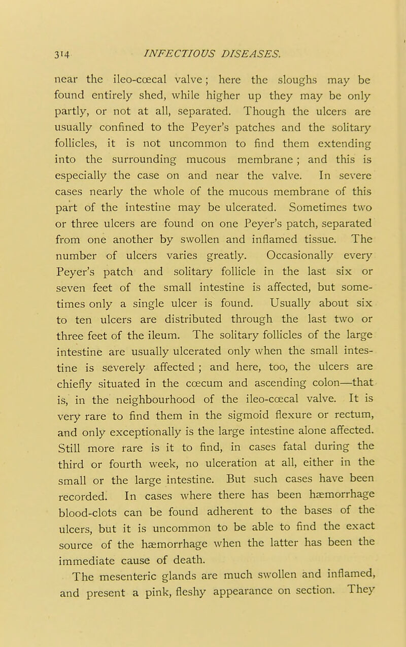near the ileo-ccecal valve; here the sloughs may be found entirely shed, while higher up they may be only partly, or not at all, separated. Though the ulcers are usually confined to the Peyer's patches and the solitary follicles, it is not uncommon to find them extending into the surrounding mucous membrane; and this is especially the case on and near the valve. In severe cases nearly the whole of the mucous membrane of this part of the intestine may be ulcerated. Sometimes two or three ulcers are found on one Peyer's patch, separated from one another by swollen and inflamed tissue. The number of ulcers varies greatly. Occasionally every Peyer's patch and solitary follicle in the last six or seven feet of the small intestine is affected, but some- times only a single ulcer is found. Usually about six to ten ulcers are distributed through the last two or three feet of the ileum. The solitary follicles of the large intestine are usually ulcerated only when the small intes- tine is severely affected ; and here, too, the ulcers are chiefly situated in the ccecum and ascending colon—that is, in the neighbourhood of the ileo-ccecal valve. It is very rare to find them in the sigmoid flexure or rectum, and only exceptionally is the large intestine alone affected. Still more rare is it to find, in cases fatal during the third or fourth week, no ulceration at all, either in the small or the large intestine. But such cases have been recorded. In cases where there has been haemorrhage blood-clots can be found adherent to the bases of the ulcers, but it is uncommon to be able to find the exact source of the haemorrhage when the latter has been the immediate cause of death. The mesenteric glands are much swollen and inflamed, and present a pink, fleshy appearance on section. They