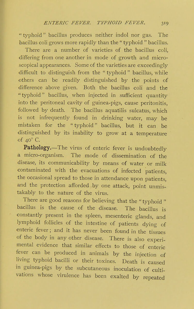  typhoid  bacillus produces neither indol nor gas. The bacillus coli grows more rapidly than the  typhoid  bacillus. There are a number of varieties of the bacillus coli, differing from one another in mode of growth and micro- scopical appearances. Some of the varieties are exceedingly difficult to distinguish from the  typhoid  bacillus, while others can be readily distinguished by the points of difference above given. Both the bacillus coli and the  typhoid bacillus, when injected in sufficient quantity into the peritoneal cavity of guinea-pigs, cause peritonitis, followed by death. The bacillus aquatilis sulcatus, which is not infrequently found in drinking water, may be mistaken for the  typhoid bacillus, but it can be distinguished by its inability to grow at a temperature of 400 C. Pathology.—The virus of enteric fever is Undoubtedly a micro-organism. The mode of dissemination of the disease, its communicability by means of water or milk contaminated with the evacuations of infected patients, the occasional spread to those in attendance upon patients, and the protection afforded by one attack, point unmis- takably to the nature of the virus. There are good reasons for believing that the  typhoid  bacillus is the cause of the disease. The bacillus is constantly present in the spleen, mesenteric glands, and lymphoid follicles of the intestine of patients dying of enteric fever; and it has never been found in the tissues of the body in any other disease. There is also experi- mental evidence that similar effects to those of enteric fever can be produced in animals by the injection of living typhoid bacilli or their toxines. Death is caused in guinea-pigs by the subcutaneous inoculation of culti- vations whose virulence has been exalted by repeated