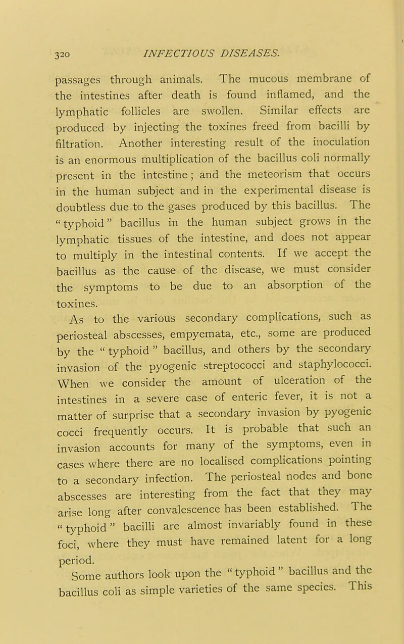 passages through animals. The mucous membrane of the intestines after death is found inflamed, and the lymphatic follicles are swollen. Similar effects are produced by injecting the toxines freed from bacilli by filtration. Another interesting result of the inoculation is an enormous multiplication of the bacillus coli normally present in the intestine ; and the meteorism that occurs in the human subject and in the experimental disease is doubtless due to the gases produced by this bacillus. The typhoid bacillus in the human subject grows in the lymphatic tissues of the intestine, and does not appear to multiply in the intestinal contents. If we accept the bacillus as the cause of the disease, we must consider the symptoms to be due to an absorption of the toxines. As to the various secondary complications, such as periosteal abscesses, empyemata, etc., some are produced by the  typhoid  bacillus, and others by the secondary invasion of the pyogenic streptococci and staphylococci. When we consider the amount of ulceration of the intestines in a severe case of enteric fever, it is not a matter of surprise that a secondary invasion by pyogenic cocci frequently occurs. It is probable that such an invasion accounts for many of the symptoms, even in cases where there are no localised complications pointing to a secondary infection. The periosteal nodes and bone abscesses are interesting from the fact that they may arise long after convalescence has been established. The  typhoid bacilli are almost invariably found in these foci, where they must have remained latent for a long period. Some authors look upon the  typhoid  bacillus and the bacillus coli as simple varieties of the same species. This