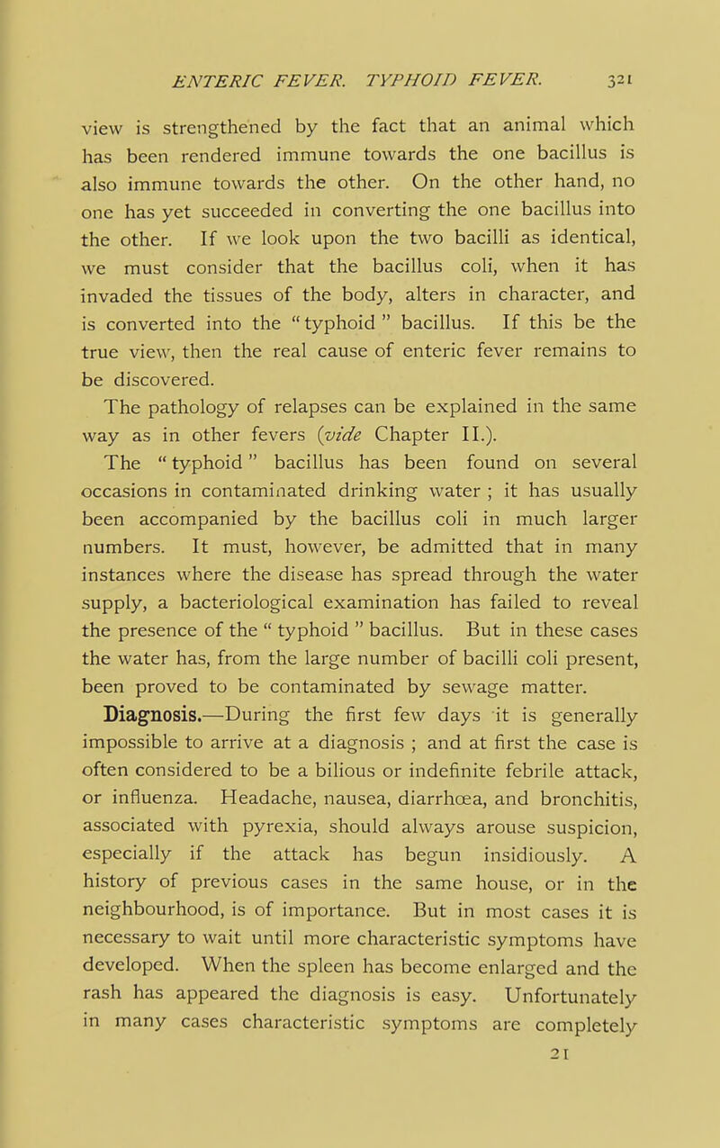 view is strengthened by the fact that an animal which has been rendered immune towards the one bacillus is also immune towards the other. On the other hand, no one has yet succeeded in converting the one bacillus into the other. If we look upon the two bacilli as identical, we must consider that the bacillus coli, when it has invaded the tissues of the body, alters in character, and is converted into the typhoid bacillus. If this be the true view, then the real cause of enteric fever remains to be discovered. The pathology of relapses can be explained in the same way as in other fevers (vide Chapter II.). The  typhoid bacillus has been found on several occasions in contaminated drinking water ; it has usually been accompanied by the bacillus coli in much larger numbers. It must, however, be admitted that in many instances where the disease has spread through the water- supply, a bacteriological examination has failed to reveal the presence of the  typhoid  bacillus. But in these cases the water has, from the large number of bacilli coli present, been proved to be contaminated by sewage matter. Diagnosis.—During the first few days it is generally impossible to arrive at a diagnosis ; and at first the case is often considered to be a bilious or indefinite febrile attack, or influenza. Headache, nausea, diarrhoea, and bronchitis, associated with pyrexia, should always arouse suspicion, especially if the attack has begun insidiously. A history of previous cases in the same house, or in the neighbourhood, is of importance. But in most cases it is necessary to wait until more characteristic symptoms have developed. When the spleen has become enlarged and the rash has appeared the diagnosis is easy. Unfortunately in many cases characteristic symptoms are completely 21