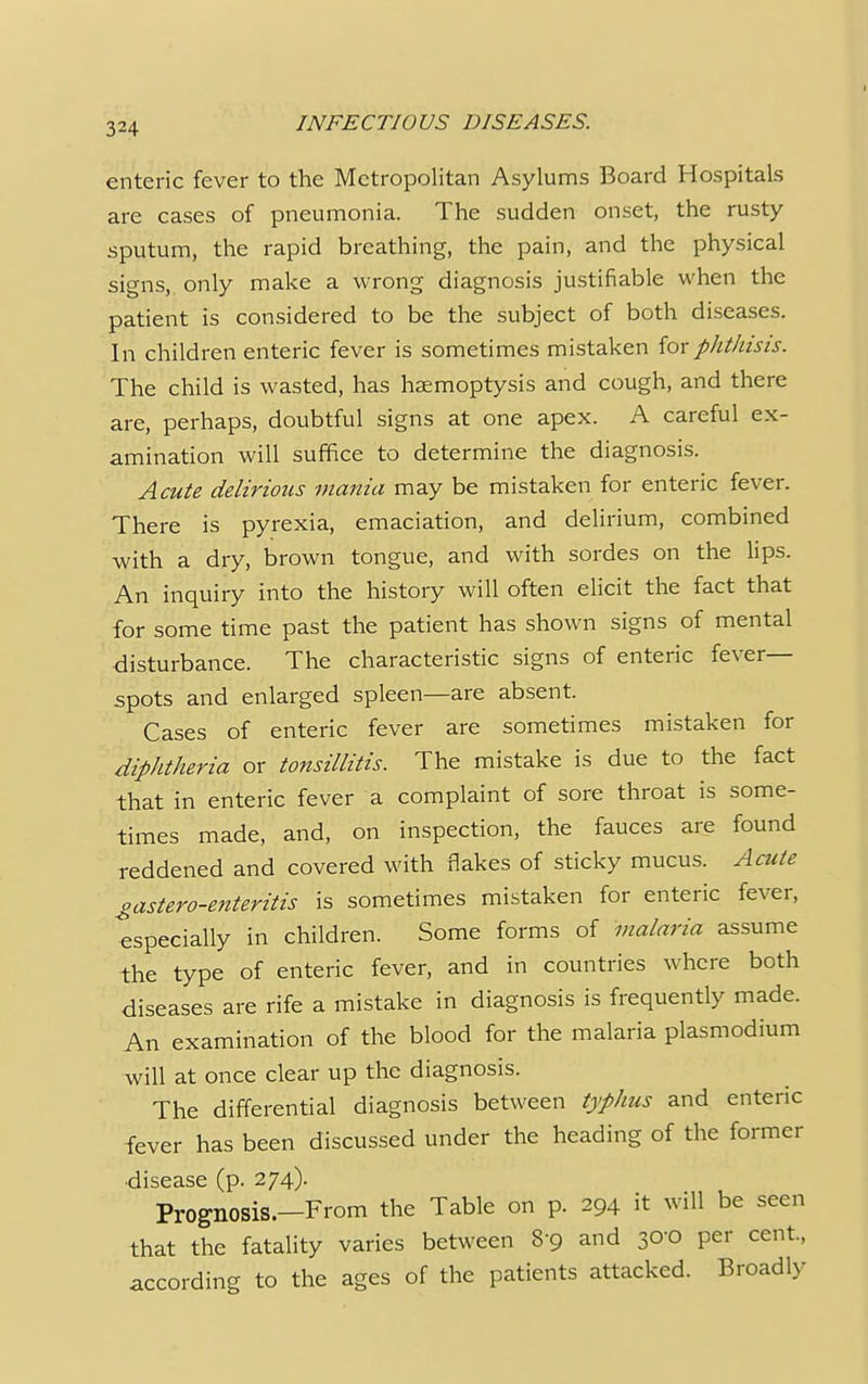 enteric fever to the Metropolitan Asylums Board Hospitals are cases of pneumonia. The sudden onset, the rusty sputum, the rapid breathing, the pain, and the physical signs, only make a wrong diagnosis justifiable when the patient is considered to be the subject of both diseases. In children enteric fever is sometimes mistaken {ox phthisis. The child is wasted, has haemoptysis and cough, and there are, perhaps, doubtful signs at one apex. A careful ex- amination will suffice to determine the diagnosis. Acute delirious mania may be mistaken for enteric fever. There is pyrexia, emaciation, and delirium, combined with a dry, brown tongue, and with sordes on the lips. An inquiry into the history will often elicit the fact that for some time past the patient has shown signs of mental disturbance. The characteristic signs of enteric fever- spots and enlarged spleen—are absent. Cases of enteric fever are sometimes mistaken for diphtheria or tonsillitis. The mistake is due to the fact that in enteric fever a complaint of sore throat is some- times made, and, on inspection, the fauces are found reddened and covered with flakes of sticky mucus. Acute gastero-enteritis is sometimes mistaken for enteric fever, especially in children. Some forms of malaria assume the type of enteric fever, and in countries where both diseases are rife a mistake in diagnosis is frequently made. An examination of the blood for the malaria plasmodium will at once clear up the diagnosis. The differential diagnosis between typhus and enteric fever has been discussed under the heading of the former ■disease (p. 274). Prognosis.—From the Table on p. 294 it will be seen that the fatality varies between 8-9 and 30-0 per cent., according to the ages of the patients attacked. Broadly