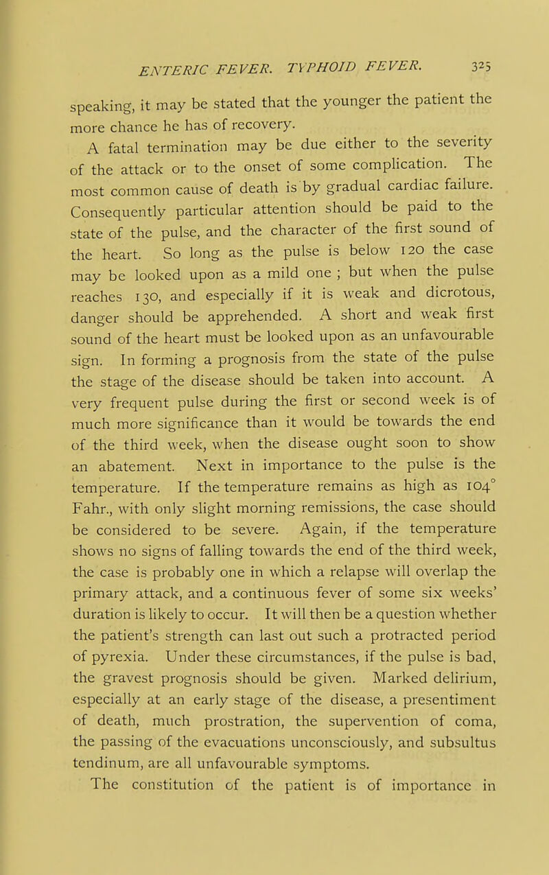 speaking, it may be stated that the younger the patient the more chance he has of recovery. A fatal termination may be due either to the severity of the attack or to the onset of some complication. The most common cause of death is by gradual cardiac failure. Consequently particular attention should be paid to the state of the pulse, and the character of the first sound of the heart. So long as the pulse is below 120 the case may be looked upon as a mild one ; but when the pulse reaches 130, and especially if it is weak and dicrotous, danger should be apprehended. A short and weak first sound of the heart must be looked upon as an unfavourable sign. In forming a prognosis from the state of the pulse the stage of the disease should be taken into account. A very frequent pulse during the first or second week is of much more significance than it would be towards the end of the third week, when the disease ought soon to show an abatement. Next in importance to the pulse is the temperature. If the temperature remains as high as 1040 Fahr., with only slight morning remissions, the case should be considered to be severe. Again, if the temperature shows no signs of falling towards the end of the third week, the case is probably one in which a relapse will overlap the primary attack, and a continuous fever of some six weeks' duration is likely to occur. It will then be a question whether the patient's strength can last out such a protracted period of pyrexia. Under these circumstances, if the pulse is bad, the gravest prognosis should be given. Marked delirium, especially at an early stage of the disease, a presentiment of death, much prostration, the supervention of coma, the passing of the evacuations unconsciously, and subsultus tendinum, are all unfavourable symptoms. The constitution of the patient is of importance in