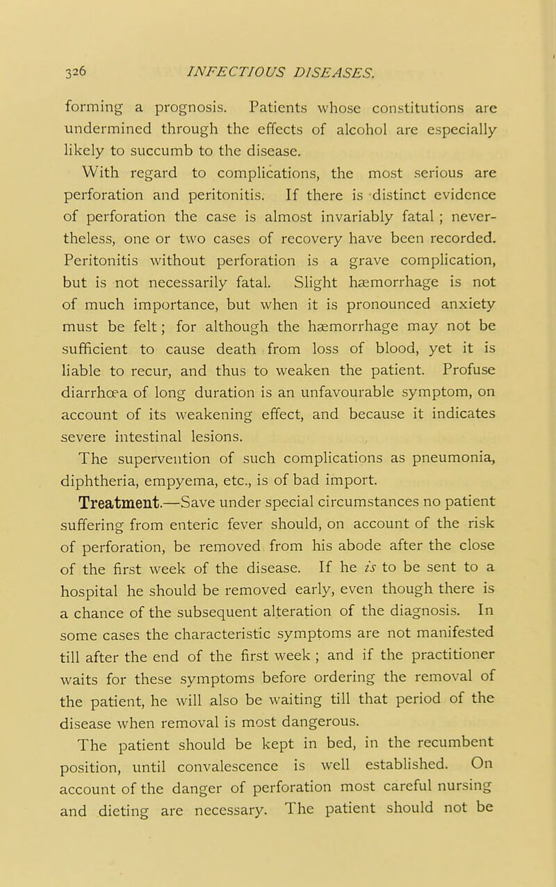 I forming a prognosis. Patients whose constitutions are undermined through the effects of alcohol are especially- likely to succumb to the disease. With regard to complications, the most serious are perforation and peritonitis. If there is distinct evidence of perforation the case is almost invariably fatal; never- theless, one or two cases of recovery have been recorded. Peritonitis without perforation is a grave complication, but is not necessarily fatal. Slight haemorrhage is not of much importance, but when it is pronounced anxiety must be felt; for although the haemorrhage may not be sufficient to cause death from loss of blood, yet it is liable to recur, and thus to weaken the patient. Profuse diarrhoea of long duration is an unfavourable symptom, on account of its weakening effect, and because it indicates severe intestinal lesions. The supervention of such complications as pneumonia, diphtheria, empyema, etc., is of bad import. Treatment.—Save under special circumstances no patient suffering from enteric fever should, on account of the risk of perforation, be removed from his abode after the close of the first week of the disease. If he is to be sent to a hospital he should be removed early, even though there is a chance of the subsequent alteration of the diagnosis. In some cases the characteristic symptoms are not manifested till after the end of the first week ; and if the practitioner waits for these symptoms before ordering the removal of the patient, he will also be waiting till that period of the disease when removal is most dangerous. The patient should be kept in bed, in the recumbent position, until convalescence is well established. On account of the danger of perforation most careful nursing and dieting are necessary. The patient should not be