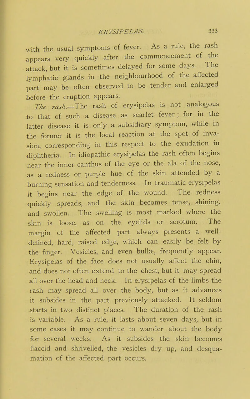 with the usual symptoms of fever. As a rule, the rash appears very quickly after the commencement of the attack, but it is sometimes delayed for some days. The lymphatic glands in the neighbourhood of the affected part may be often observed to be tender and enlarged before the eruption appears. The rash.—The rash of erysipelas is not analogous to that of such a disease as scarlet fever ; for in the latter disease it is only a subsidiary symptom, while in the former it is the local reaction at the spot of inva- sion, corresponding in this respect to the exudation in diphtheria. In idiopathic erysipelas the rash often begins near the inner canthus of the eye or the ala of the nose, as a redness or purple hue of the skin attended by a burning sensation and tenderness. In traumatic erysipelas it begins near the edge of the wound. The redness quickly spreads, and the skin becomes tense, shining, and swollen. The swelling is most marked where the skin is loose, as on the eyelids or scrotum. The margin of the affected part always presents a well- defined, hard, raised edge, which can easily be felt by the finger. Vesicles, and even bullae, frequently appear. Erysipelas of the face does not usually affect the chin, and does not often extend to the chest, but it may spread all over the head and neck. In erysipelas of the limbs the rash may spread all over the body, but as it advances it subsides in the part previously attacked. It seldom starts in two distinct places. The duration of the rash is variable. As a rule, it lasts about seven days, but in some cases it may continue to wander about the body for several weeks. As it subsides the skin becomes flaccid and shrivelled, the vesicles dry up, and desqua- mation of the affected part occurs.