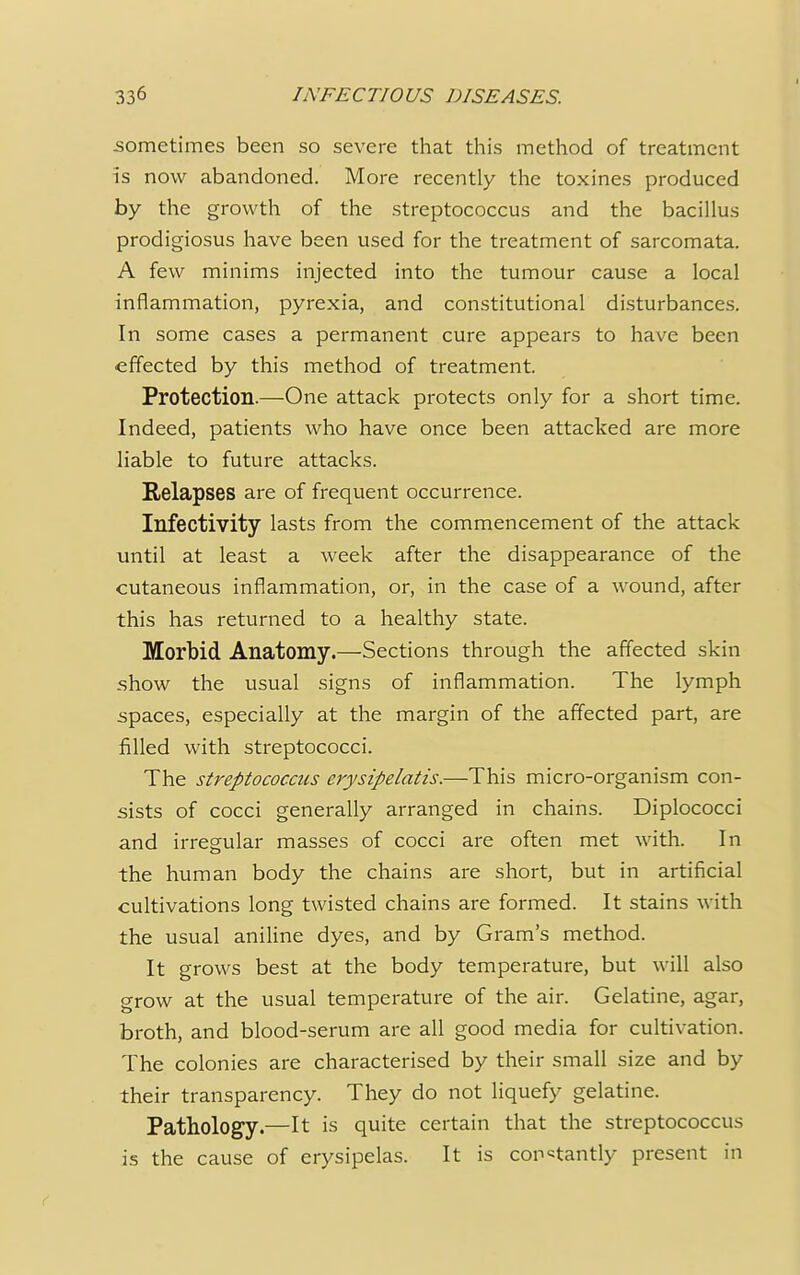 I sometimes been so severe that this method of treatment is now abandoned. More recently the toxines produced by the growth of the streptococcus and the bacillus prodigiosus have been used for the treatment of sarcomata. A few minims injected into the tumour cause a local inflammation, pyrexia, and constitutional disturbances. In some cases a permanent cure appears to have been effected by this method of treatment. Protection.—One attack protects only for a short time. Indeed, patients who have once been attacked are more liable to future attacks. Relapses are of frequent occurrence. Infectivity lasts from the commencement of the attack until at least a week after the disappearance of the cutaneous inflammation, or, in the case of a wound, after this has returned to a healthy state. Morbid Anatomy.—Sections through the affected skin show the usual signs of inflammation. The lymph spaces, especially at the margin of the affected part, are filled with streptococci. The streptococcus erysipelatis.—This micro-organism con- sists of cocci generally arranged in chains. Diplococci and irregular masses of cocci are often met with. In the human body the chains are short, but in artificial cultivations long twisted chains are formed. It stains with the usual aniline dyes, and by Gram's method. It grows best at the body temperature, but will also grow at the usual temperature of the air. Gelatine, agar, broth, and blood-serum are all good media for cultivation. The colonies are characterised by their small size and by their transparency. They do not liquefy gelatine. Pathology.—It is quite certain that the streptococcus is the cause of erysipelas. It is constantly present in