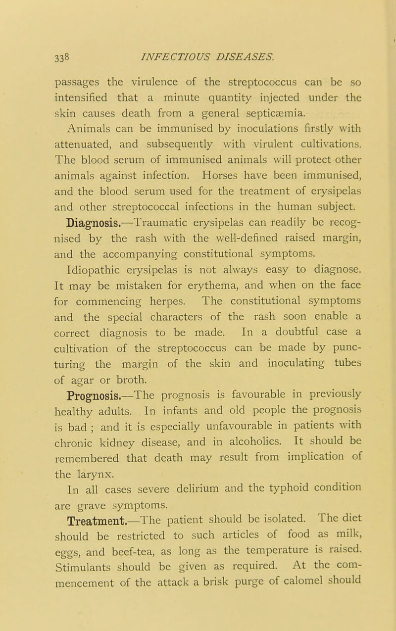 passages the virulence of the streptococcus can be so intensified that a minute quantity injected under the skin causes death from a general septicaemia. Animals can be immunised by inoculations firstly with attenuated, and subsequently with virulent cultivations. The blood serum of immunised animals will protect other animals against infection. Horses have been immunised, and the blood serum used for the treatment of erysipelas and other streptococcal infections in the human subject. Diagnosis.—Traumatic erysipelas can readily be recog- nised by the rash with the well-defined raised margin, and the accompanying constitutional symptoms. Idiopathic erysipelas is not always easy to diagnose. It may be mistaken for erythema, and when on the face for commencing herpes. The constitutional symptoms and the special characters of the rash soon enable a correct diagnosis to be made. In a doubtful case a cultivation of the streptococcus can be made by punc- turing the margin of the skin and inoculating tubes of agar or broth. Prognosis.—The prognosis is favourable in previously healthy adults. In infants and old people the prognosis is bad ; and it is especially unfavourable in patients with chronic kidney disease, and in alcoholics. It should be remembered that death may result from implication of the larynx. In all cases severe delirium and the typhoid condition are grave symptoms. Treatment.—The patient should be isolated. The diet should be restricted to such articles of food as milk, eggs, and beef-tea, as long as the temperature is raised. Stimulants should be given as required. At the com- mencement of the attack a brisk purge of calomel should