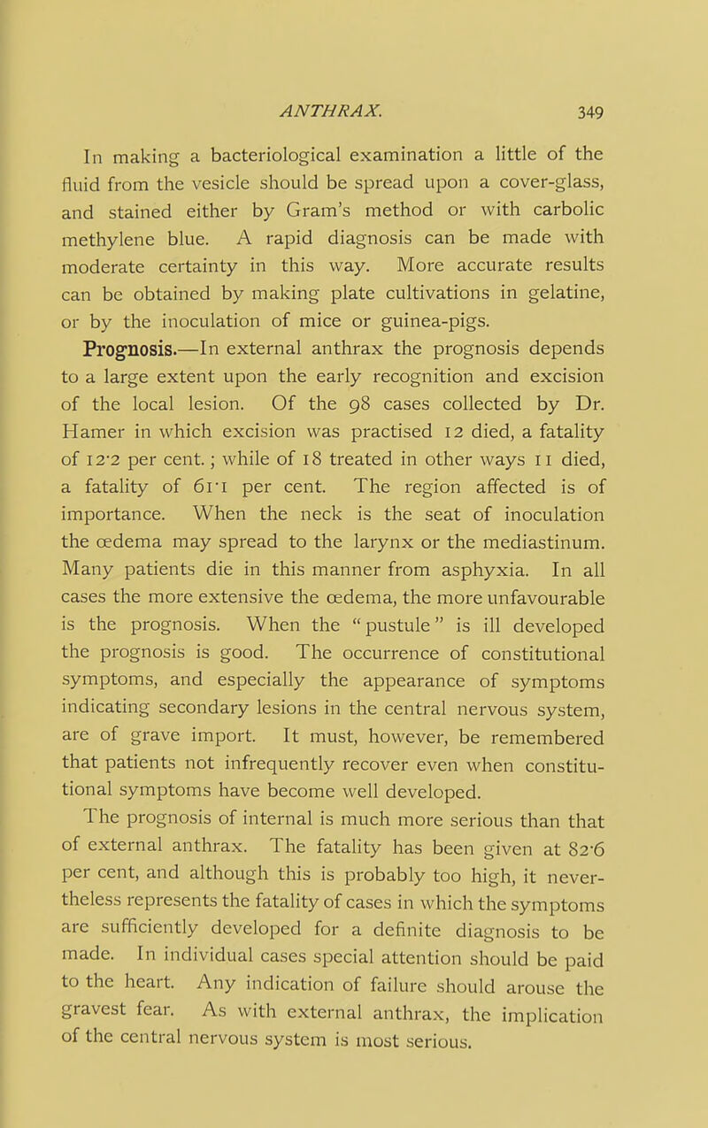 In making a bacteriological examination a little of the fluid from the vesicle should be spread upon a cover-glass, and stained either by Gram's method or with carbolic methylene blue. A rapid diagnosis can be made with moderate certainty in this way. More accurate results can be obtained by making plate cultivations in gelatine, or by the inoculation of mice or guinea-pigs. Prognosis.—In external anthrax the prognosis depends to a large extent upon the early recognition and excision of the local lesion. Of the 98 cases collected by Dr. Hamer in which excision was practised 12 died, a fatality of 12*2 per cent.; while of 18 treated in other ways 11 died, a fatality of 61 i per cent. The region affected is of importance. When the neck is the seat of inoculation the cedema may spread to the larynx or the mediastinum. Many patients die in this manner from asphyxia. In all cases the more extensive the cedema, the more unfavourable is the prognosis. When the  pustule is ill developed the prognosis is good. The occurrence of constitutional symptoms, and especially the appearance of symptoms indicating secondary lesions in the central nervous system, are of grave import. It must, however, be remembered that patients not infrequently recover even when constitu- tional symptoms have become well developed. The prognosis of internal is much more serious than that of external anthrax. The fatality has been given at 82-6 per cent, and although this is probably too high, it never- theless represents the fatality of cases in which the symptoms are sufficiently developed for a definite diagnosis to be made. In individual cases special attention should be paid to the heart. Any indication of failure should arouse the gravest fear. As with external anthrax, the implication of the central nervous system is most serious.