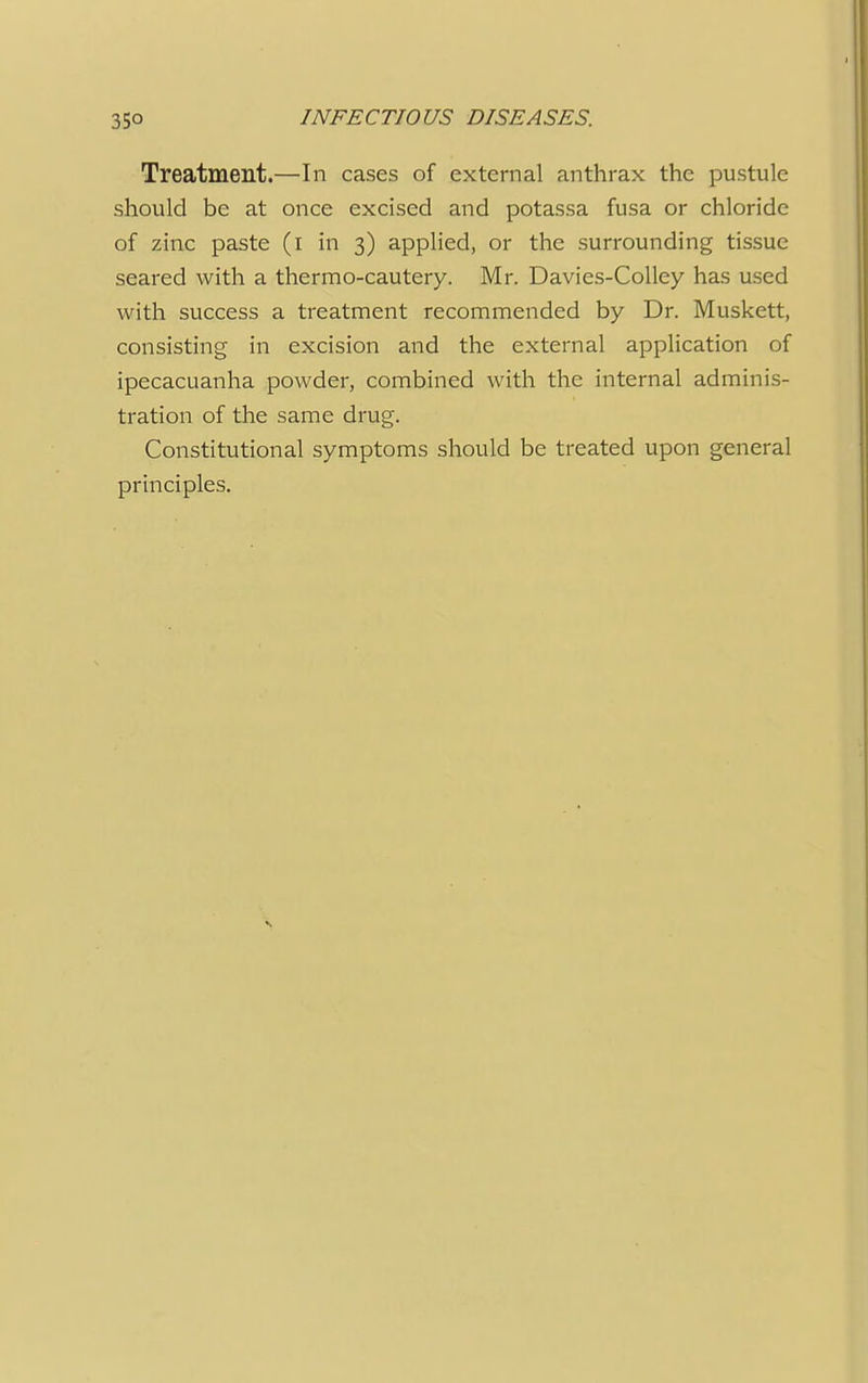 Treatment.—In cases of external anthrax the pustule should be at once excised and potassa fusa or chloride of zinc paste (i in 3) applied, or the surrounding tissue seared with a thermo-cautery. Mr. Davies-Colley has used with success a treatment recommended by Dr. Muskett, consisting in excision and the external application of ipecacuanha powder, combined with the internal adminis- tration of the same drug. Constitutional symptoms should be treated upon general principles.