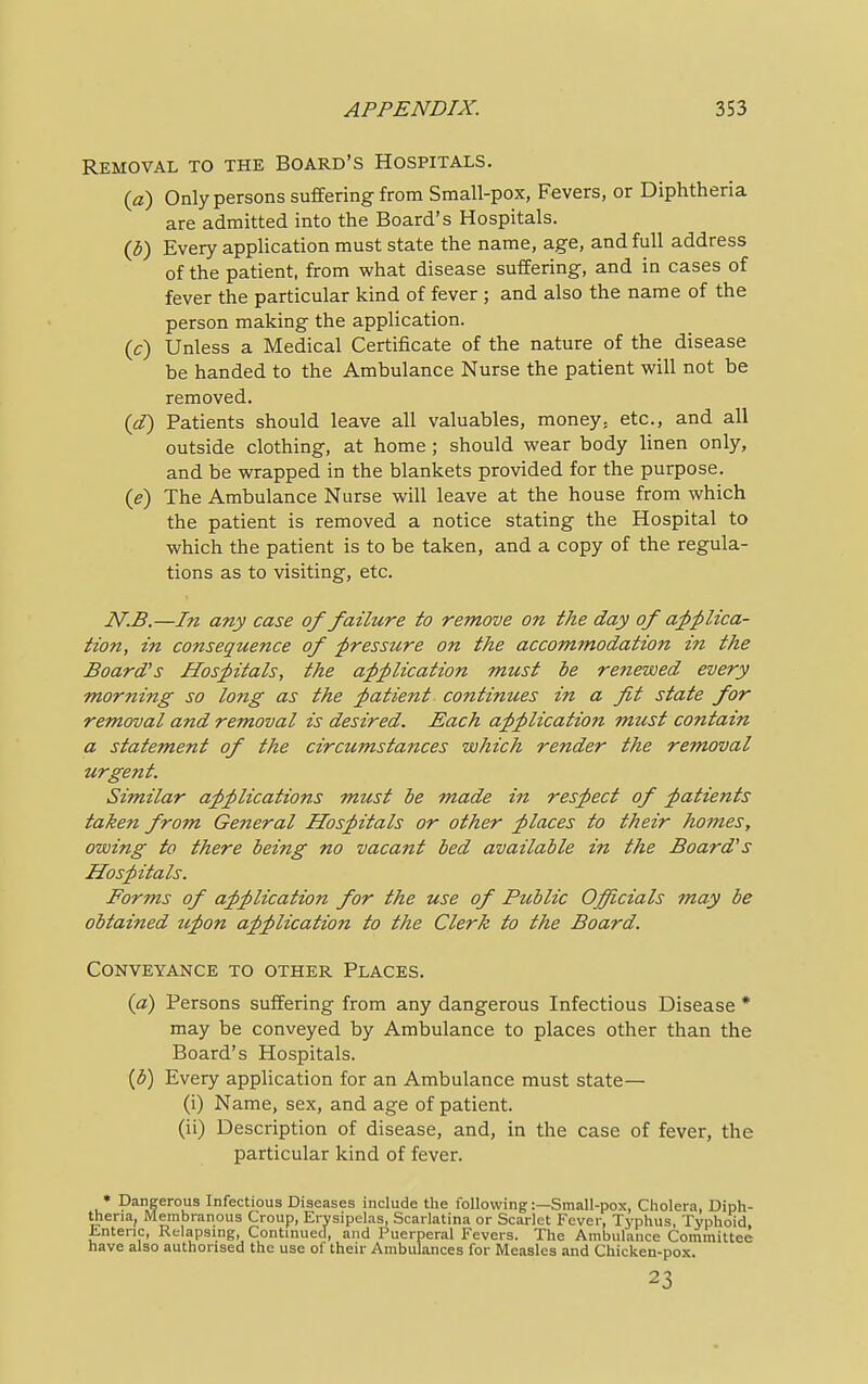 Removal to the Board's Hospitals. (a) Only persons suffering from Small-pox, Fevers, or Diphtheria are admitted into the Board's Hospitals. (b) Every application must state the name, age, and full address of the patient, from what disease suffering, and in cases of fever the particular kind of fever ; and also the name of the person making the application. (c) Unless a Medical Certificate of the nature of the disease be handed to the Ambulance Nurse the patient will not be removed. (d) Patients should leave all valuables, money, etc., and all outside clothing, at home ; should wear body linen only, and be wrapped in the blankets provided for the purpose. (e) The Ambulance Nurse will leave at the house from which the patient is removed a notice stating the Hospital to which the patient is to be taken, and a copy of the regula- tions as to visiting, etc. N.B.—In any case of failure to remove on the day of applica- tion, in consequence of pressure on the accommodation in the Board's Hospitals, the application must be renewed every morning so long as the patient continues in a fit state for removal and removal is desired. Each application must contain a statement of the circumstances which render the removal urgent. Similar applications must be made in respect of patients taken from General Hospitals or other places to their homes, owing to there being no vacant bed available in the Board' s Hospitals. Forms of application for the use of Public Officials may be obtained upon application to the Clerk to the Board. Conveyance to other Places. (a) Persons suffering from any dangerous Infectious Disease * may be conveyed by Ambulance to places other than the Board's Hospitals. (b) Every application for an Ambulance must state— (i) Name, sex, and age of patient. (ii) Description of disease, and, in the case of fever, the particular kind of fever. * Dangerous Infectious Diseases include the following:—Small-pox, Cholera, Diph- theria, Membranous Croup, Erysipelas, Scarlatina or Scarlet Fever, Typhus, Typhoid Lntenc, Relapsing, Continued, and Puerperal Fevers. The Ambulance Committee have also authorised the use ol their Ambulances for Measles and Chicken-pox. 23