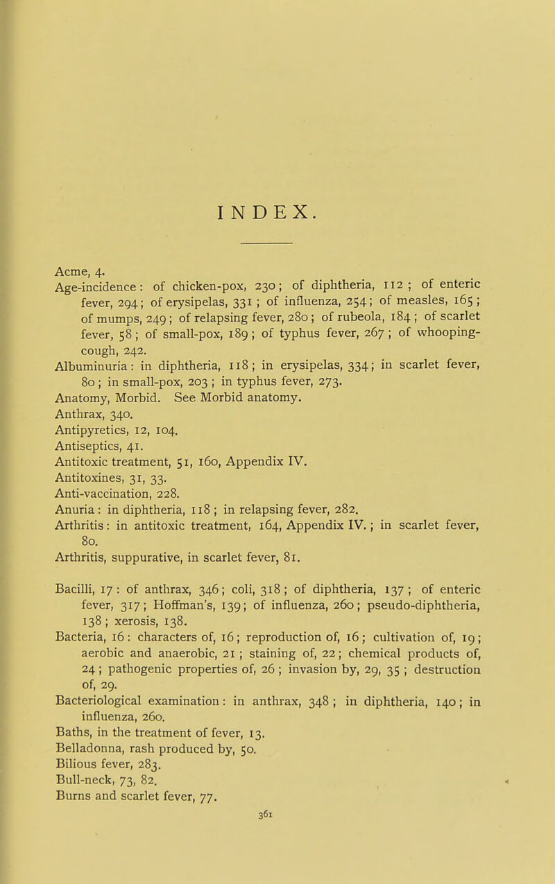 INDEX. Acme, 4. Age-incidence: of chicken-pox, 230; of diphtheria, 112; of enteric fever, 294; of erysipelas, 331 ; of influenza, 254; of measles, 165; of mumps, 249; of relapsing fever, 280; of rubeola, 184 ; of scarlet fever, 58 ; of small-pox, 189 ; of typhus fever, 267 ; of whooping- cough, 242. Albuminuria: in diphtheria, 118; in erysipelas, 334; in scarlet fever, 80 ; in small-pox, 203 ; in typhus fever, 273. Anatomy, Morbid. See Morbid anatomy. Anthrax, 340. Antipyretics, 12, 104. Antiseptics, 41. Antitoxic treatment, 51, 160, Appendix IV. Antitoxines, 31, 33. Anti-vaccination, 228. Anuria: in diphtheria, 118 ; in relapsing fever, 282. Arthritis: in antitoxic treatment, 164, Appendix IV.; in scarlet fever, 80. Arthritis, suppurative, in scarlet fever, 81. Bacilli, 17: of anthrax, 346; coli, 318; of diphtheria, 137; of enteric fever, 317; Hoffman's, 139; of influenza, 260; pseudo-diphtheria, 138; xerosis, 138. Bacteria, 16: characters of, 16; reproduction of, 16; cultivation of, 19; aerobic and anaerobic, 21 ; staining of, 22; chemical products of, 24 ; pathogenic properties of, 26 ; invasion by, 29, 35 ; destruction of, 29. Bacteriological examination: in anthrax, 348 ; in diphtheria, 140; in influenza, 260. Baths, in the treatment of fever, 13. Belladonna, rash produced by, 50. Bilious fever, 283. Bull-neck, 73, 82. Burns and scarlet fever, 77.