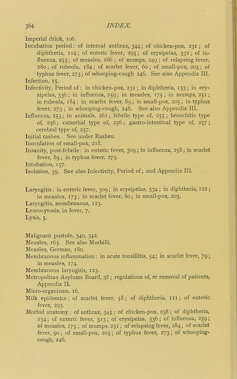 Imperial drink, 106. Incubation period: of internal anthrax, 344; of chicken-pox, 231 ; of diphtheria, 114; of enteric fever, 295 ; of erysipelas, 332 ; of in- fluenza, 255 ; of measles, 166 ; of mumps, 249 ; of relapsing fever, 280; of rubeola, 184; of scarlet fever, 60; of small-pox, 205; of typhus fever, 273 ; of whooping-cough 246. See also Appendix III. Infection, 15. Infectivity, Period of: in chicken-pox, 231 ; in diphtheria, 133 ; in ery- sipelas, 336 ; in influenza, 259; in measles, 175 ; in mumps, 251; in rubeola, 184 ; in scarlet fever, 89 ; in small-pox, 205 ; in typhus fever, 273 ; in whooping-cough, 246. See also Appendix III. Influenza, 253; in animals, 261 ; febrile type of, 255 ; bronchitic type of, 256; catarrhal type of, 256; gastro-intestinal type of, 257 ; cerebral type of, 257. Initial rashes. See under Rashes. Inoculation of small-pox, 218. Insanity, post-febrile: in enteric fever, 309 ; in influenza, 258; in scarlet fever, 89 ; in typhus fever, 273. Intubation, 157. Isolation, 39. See also Infectivity, Period of; and Appendix III. Laryngitis : in enteric fever, 309; in erysipelas, 334 ; in diphtheria, 122 ; in measles, 173; in scarlet fever, 80; in small-pox, 203. Laryngitis, membranous, 123. Leucocytosis, in fever, 7. Lysis, 5. Malignant pustule, 340, 342. Measles, 165. See also Morbilli. Measles, German, 180. Membranous inflammation : in acute tonsillitis, 54; in scarlet fever, 79 ; in measles, 174. Membranous laryngitis, 123. Metropolitan Asylums Board, 38 ; regulations of, re removal of patients, Appendix II. Micro-organisms, 16. Milk epidemics: of scarlet fever, 58; of diphtheria, 111; of enteric fever, 293. Morbid anatomy: of anthrax, 345 ; of chicken-pox, 238 ; of diphtheria, 134; of enteric fever, 313; of erysipelas, 336; of influenza, 259; of measles, 175 ; of mumps, 251; of relapsing fever, 284; of scarlet fever, 90; of small-pox, 205; of typhus fever, 273; of whooping- cough, 246.