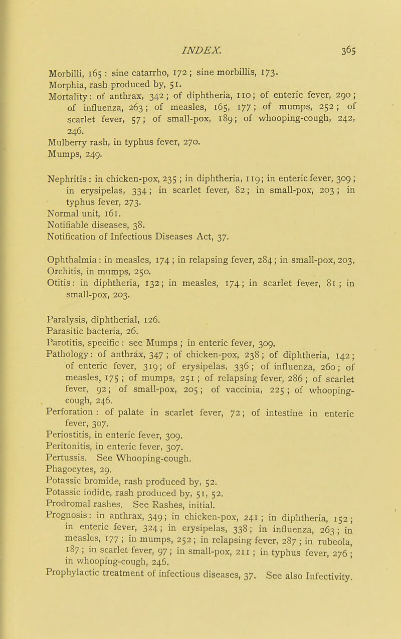 Morbilli, 165 : sine catarrho, 172 ; sine morbillis, 173. Morphia, rash produced by, 51. Mortality: of anthrax, 342; of diphtheria, 110; of enteric fever, 290; of influenza, 263; of measles, 165, 177; of mumps, 252; of scarlet fever, 57; of small-pox, 189; of whooping-cough, 242, 246. Mulberry rash, in typhus fever, 270. Mumps, 249. Nephritis: in chicken-pox, 235 ; in diphtheria, 119; in enteric fever, 309; in erysipelas, 334; in scarlet fever, 82; in small-pox, 203 ; in typhus fever, 273. Normal unit, 161. Notifiable diseases, 38. Notification of Infectious Diseases Act, 37. Ophthalmia: in measles, 174 ; in relapsing fever, 284; in small-pox, 203. Orchitis, in mumps, 250. Otitis: in diphtheria, 132; in measles, 174; in scarlet fever, 81; in small-pox, 203. Paralysis, diphtherial, 126. Parasitic bacteria, 26. Parotitis, specific : see Mumps ; in enteric fever, 309. Pathology: of anthrax, 347 ; of chicken-pox, 238 ; of diphtheria, 142 ; of enteric fever, 319; of erysipelas, 336; of influenza, 260; of measles, 175 ; of mumps, 251 ; of relapsing fever, 286 ; of scarlet fever, 92; of small-pox, 205; of vaccinia, 225 ; of whooping- cough, 246. Perforation : of palate in scarlet fever, 72; of intestine in enteric fever, 307. Periostitis, in enteric fever, 309. Peritonitis, in enteric fever, 307. Pertussis. See Whooping-cough. Phagocytes, 29. Potassic bromide, rash produced by, 52. Potassic iodide, rash produced by, 51, 52. Prodromal rashes. See Rashes, initial. Prognosis: in anthrax, 349; in chicken-pox, 241; in diphtheria, 152; in enteric fever, 324; in erysipelas, 338; in influenza, 263 ; in measles, 177 ; in mumps, 252; in relapsing fever, 287 ; in rubeola, 187 ; in scarlet fever, 97; in small-pox, 211 ; in typhus fever, 276 ; in whooping-cough, 246. Prophylactic treatment of infectious diseases, 37. See also Infcctivity.