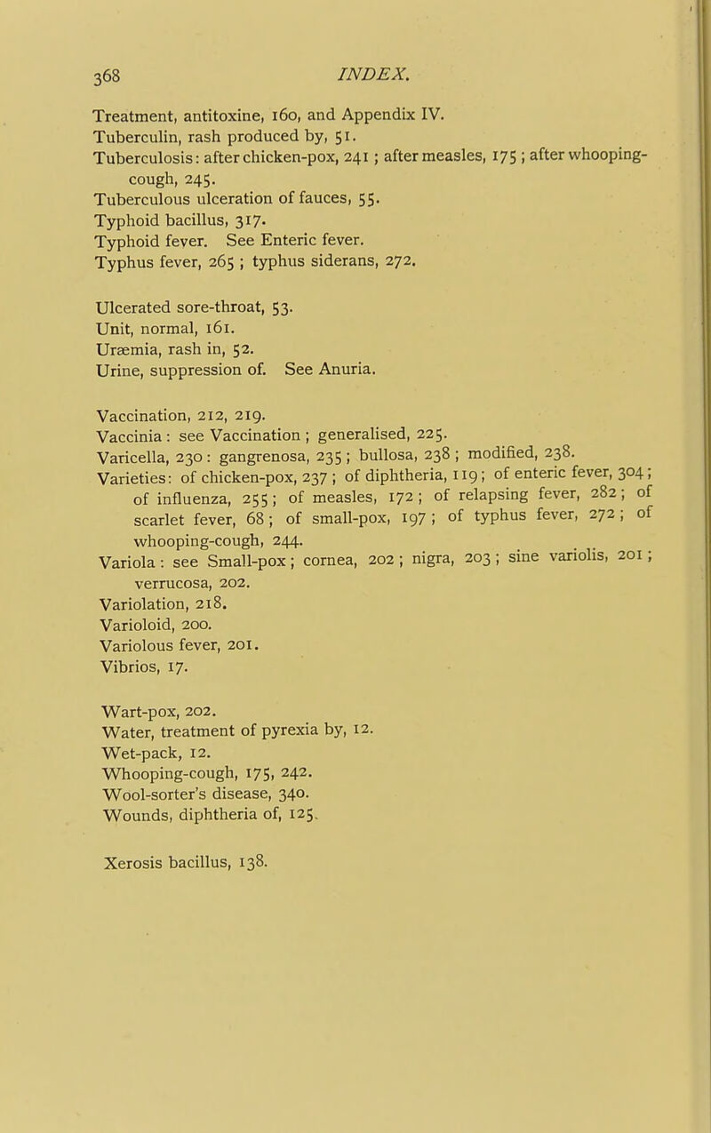 Treatment, antitoxine, 160, and Appendix IV. Tuberculin, rash produced by, 51. Tuberculosis: after chicken-pox, 241; after measles, 175 ; after whooping- cough, 245. Tuberculous ulceration of fauces, 55. Typhoid bacillus, 317- Typhoid fever. See Enteric fever. Typhus fever, 265 ; typhus siderans, 272. Ulcerated sore-throat, 53. Unit, normal, 161. Uraemia, rash in, 52. Urine, suppression of. See Anuria. Vaccination, 212, 219. Vaccinia : see Vaccination ; generalised, 225. Varicella, 230 : gangrenosa, 235 ; bullosa, 238 ; modified, 238. Varieties: of chicken-pox, 237 ; of diphtheria, 119; of enteric fever, 304; of influenza, 255; of measles, 172; of relapsing fever, 282; of scarlet fever, 68; of small-pox, 197 ; of typhus fever, 272; of whooping-cough, 244. Variola: see Small-pox; cornea, 202 ; nigra, 203 ; sine variolis, 201; verrucosa, 202. Variolation, 218. Varioloid, 200. Variolous fever, 201. Vibrios, 17. Wart-pox, 202. Water, treatment of pyrexia by, 12. Wet-pack, 12. Whooping-cough, 175, 242. Wool-sorter's disease, 340. Wounds, diphtheria of, 125. Xerosis bacillus, 138.