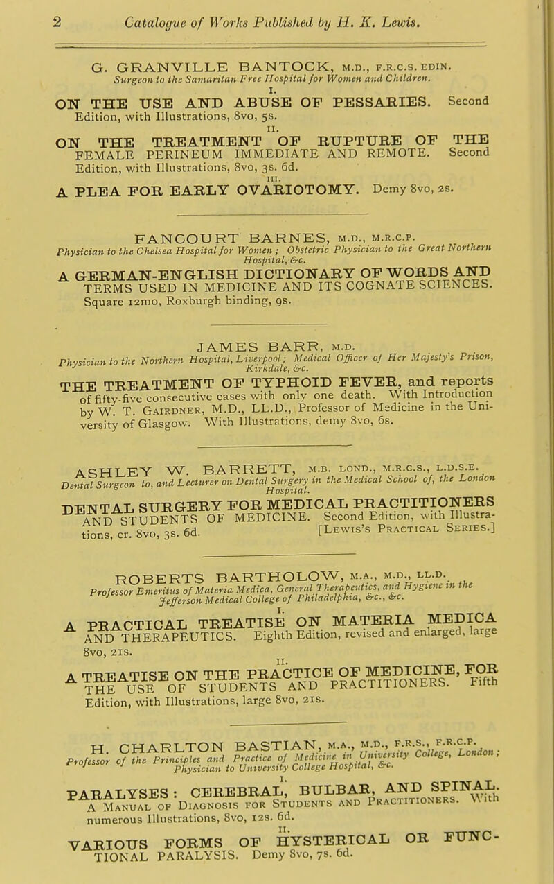 G. GRANVILLE BANTOCK, m.d., f.r.c.s. edin. Surgeon to the Samaritan Free Hospital for Women and Children. I. ON THE USE AND ABUSE OF PESSARIES. Second Edition, with Illustrations, 8vo, 5s. n. ON THE TREATMENT OF RUPTURE OF THE FEMALE PERINEUM IMMEDIATE AND REMOTE. Second Edition, with Illustrations, 8vo, 3s. 6d. A PLEA FOR EARLY OVARIOTOMY. Demy 8vo, 2s. FAN COURT BARNES, m.d., m.r.c.p. Physician to the Chelsea Hospital for Women ; Obstetric Physician to the Great Northern Hospital, &c. A GERMAN-ENGLISH DICTIONARY OF WORDS AND TERMS USED IN MEDICINE AND ITS COGNATE SCIENCES. Square i2mo, Roxburgh binding, gs. JAMES BARR, m.d. Phvsician to the Northern Hospital, Liverpool; Medical Officer of Her Majesty's Prison, J Kirkdale, &c. THE TREATMENT OF TYPHOID FEVER, and reports of fifty-five consecutive cases with only one death. With Introduction by w! T. Gairdner, M.D., LL.D., Professor of Medicine in the Uni- versity of Glasgow. With Illustrations, demy 8vo, 6s. achlEY W. BARRETT, m.b. lond., m.r.c.s., l.d.s.e. Dental Surgeon to, and Lecturer on Dental Surgery in the Medical School of, the London Hospital. -nn-TSTTAL SURGERY FOR MEDICAL PRACTITIONERS AND STUDENTS OF MEDICINE. Second Edition, with Illustra- tions, cr. 8vo, 3s. 6d. [Lewis's Practical Series.] ROBERTS BARTHOLOW, m.a., m.d., ll.d. Professor Emeritus of Materia Medica, General Therapeutics and Hygiene in the Jefferson Medical College of Philadelphia, &c, &c. A PRACTICAL TREATISE ON MATERIA MEDICA AND THERAPEUTICS. Eighth Edition, revised and enlarged, large 8vo, 21s. a m^AmTgj. otst THE PRACTICE OF MEDICINE, FOR THE USE OF STUDENTS AND PRACTITIONERS. Fifth Edition, with Illustrations, large 8vo, 21s. *J PHARTTON BASTIAN, M.A., M.D., F.R.S., F.R.C.P. erojUor o/SK SS&M «irt«iartfr*coUegc'London! rrojcssor oj physician to University College Hospital, &c. PARALYSES: CEREBRAL^ BULBAR, AND SPINAL A Manual of Diagnosis for Students and Practitioners. With numerous Illustrations, 8vo, 12s. 6d. VARIOUS FORMS OF HYSTERICAL OR FUNC TIONAL PARALYSIS. Demy 8vo, 7s. 6d.