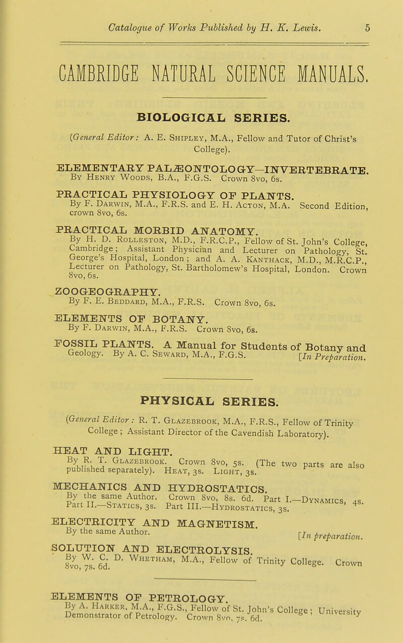 CAMBRIDGE NATURAL SCIENCE MANUALS. BIOLOGICAL SERIES. {General Editor: A. E. Shipley, M.A., Fellow and Tutor of Christ's College). ELEMENTARY PALEONTOLOGY—INVERTEBRATE By Henry Woods, B.A., F.G.S. Crown 8vo, 6s. PRACTICAL PHYSIOLOGY OP PLANTS. By F. Darwin, M.A., F.R.S. and E. H. Acton, M.A. Second Edition, crown 8vo, 6s. PRACTICAL MORBID ANATOMY. By H. D. Rolleston, M.D., F.R.C.P., Fellow of St. John's College, Cambridge; Assistant Physician and Lecturer on Pathology, St. George's Hospital, London ; and A. A. Kanthack, M.D., M.R.C.P., Lecturer on Pathology, St. Bartholomew's Hospital, London. Crown 8vo, 6s. ZOOGEOGRAPHY. By F. E. Beddard, M.A., F.R.S. Crown 8vo, 6s. ELEMENTS OP BOTANY. By F. Darwin, M.A., F.R.S. Crown 8vo, 6s. FOSSIL PLANTS. A Manual for Students of Botany and Geology. By A. C. Seward, M.A., F.G.S. [J„ Preparation. PHYSICAL SERIES. (General Editor: R. T. Glazebrook, M.A., F.R.S., Fellow of Trinity College ; Assistant Director of the Cavendish Laboratory). HEAT AND LIGHT. ByK,R'^ Ta Glaze*rook;t Cr°wn 8vo, 5s. (The two parts are also published separately). Heat, 3s. Light, 3s. MECHANICS AND HYDROSTATICS. By the same Author. Crown 8vo, 8s. 6d. Part I.—Dynamics ><= Part II.-Statics, 3s. Part III.-Hydrostatics, 3s. UYNAMICS' ^ ELECTRICITY AND MAGNETISM. By the same Author. rr„ , , ,. [In preparation. SOLUTION AND ELECTROLYSIS 8vo,Vs. 6d. °' WHETHAM' M-A Fellow of Trinity Coege. Crown ELEMENTS OP PETROLOGY By A. Harker M.A., F.G.S., Fellow of St. John's College ; University Demonstrator of Petrology. Crown 8vo, 7s. 6d. university