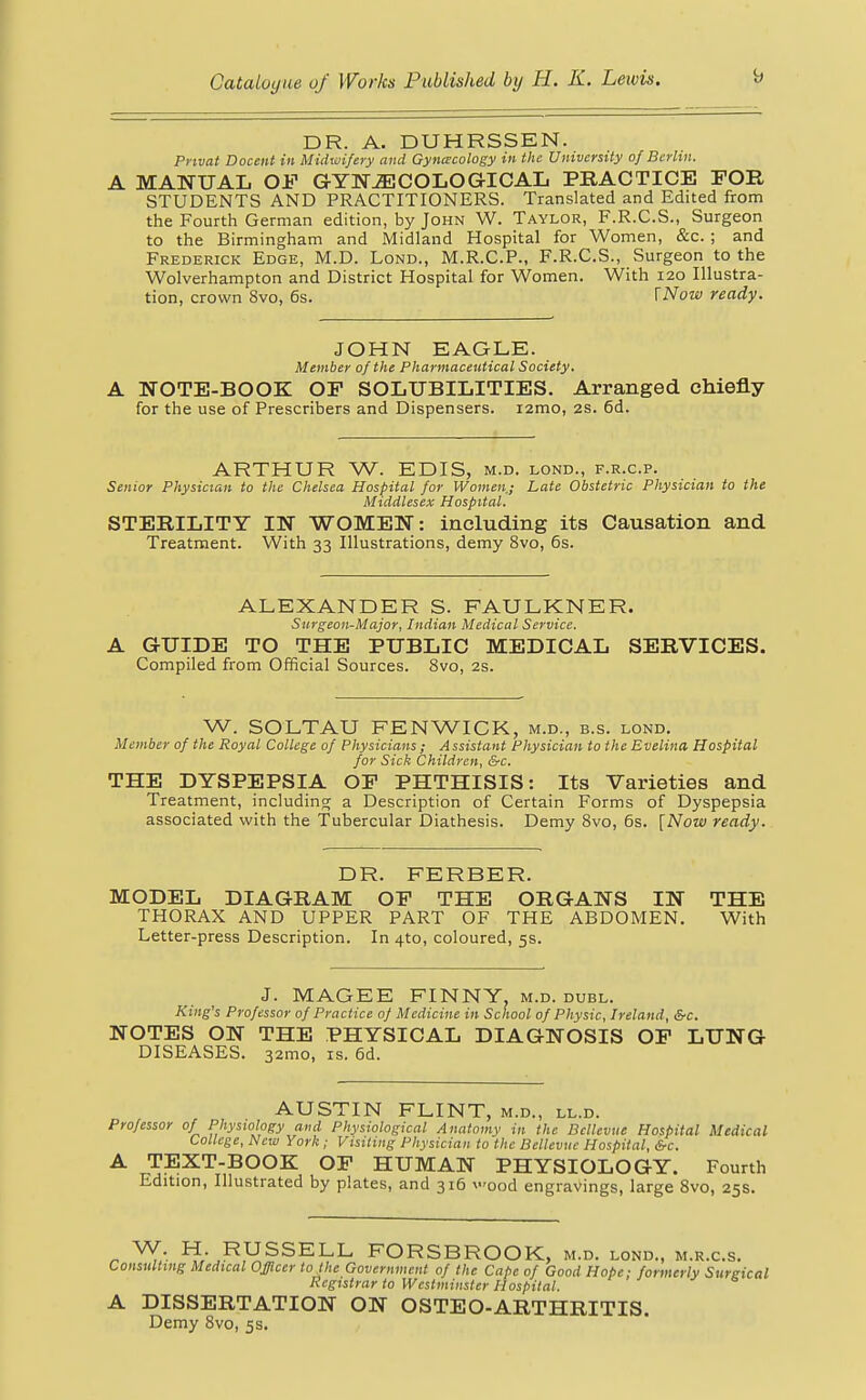 DR. A. DUHRSSEN. Pnvat Docent in Midwifery and Gynecology in the University of Berlin. A MANUAL OF GYNAECOLOGICAL PRACTICE FOR STUDENTS AND PRACTITIONERS. Translated and Edited from the Fourth German edition, by John W. Taylor, F.R.C.S., Surgeon to the Birmingham and Midland Hospital for Women, &c. ; and Frederick Edge, M.D. Lond., M.R.C.P., F.R.C.S., Surgeon to the Wolverhampton and District Hospital for Women. With 120 Illustra- tion, crown 8vo, 6s. [Now ready. JOHN EAGLE. Member of the Pharmaceutical Society. A NOTE-BOOK OP SOLUBILITIES. Arranged chiefly for the use of Prescribers and Dispensers. i2mo, 2s. 6d. ARTHUR W. EDIS, m.d. lond., f.r.c.p. Senior Physician to the Chelsea Hospital for Women.; Late Obstetric Physician to the Middlesex Hospital. STERILITY IN WOMEN: including its Causation and Treatment. With 33 Illustrations, demy 8vo, 6s. ALEXANDER S. FAULKNER. Surgeon-Major, Indian Medical Service. A GUIDE TO THE PUBLIC MEDICAL SERVICES. Compiled from Official Sources. 8vo, 2s. W. SOLTAU FENWICK, m.d., b.s. lond. Member of the Royal College of Physicians ; A ssistant Physician to the Evelina Hospital for Sick Children, &c. THE DYSPEPSIA OP PHTHISIS: Its Varieties and Treatment, including a Description of Certain Forms of Dyspepsia associated with the Tubercular Diathesis. Demy 8vo, 6s. [Now ready. DR. FERBER. MODEL DIAGRAM OP THE ORGANS IN THE THORAX AND UPPER PART OF THE ABDOMEN. With Letter-press Description. In 4to, coloured, 5s. J. MAGEE FINNY, m.d. dubl. King's Professor of Practice of Medicine in School of Physic, Ireland, SrC NOTES ON THE PHYSICAL DIAGNOSIS OP LUNG DISEASES. 321T10, is. 6d. AUSTIN FLINT, m.d., ll.d. Professor of Physiology and Physiological Anatomy in the Bclle-onc Hospital Medical College, New York; Visiting Physician to the Bellevue Hospital, &c. A TEXT-BOOK OP HUMAN PHYSIOLOGY. Fourth Edition, Illustrated by plates, and 316 vood engravings, large 8vo, 25s. * H. RUSSELL FORSBROOK, m.d. lond., m.r.c.s. Consulting Medical Officer to the Government of the Cape of Good Hope; formerly Surgical Registrar to Westminster Hospital. A DISSERTATION ON OSTEO-ARTHRITIS. Demy 8vo, 5s.